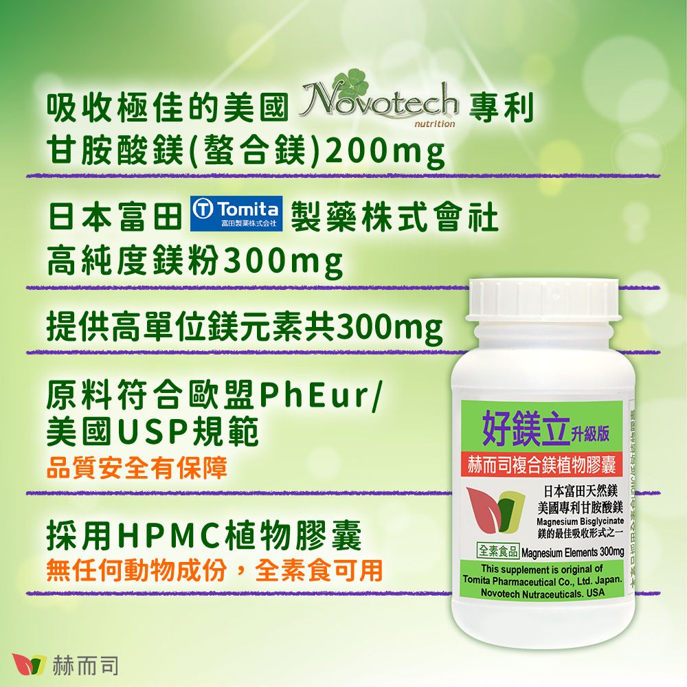 吸收極佳的美國 Novotech 專利nutrition甘胺酸(螯合)200mg日本富田製藥株式會社高純度鎂粉300mg提供高單位鎂元素共300mg原料符合歐盟PhEur/美國USP規範品質安全有保障採用HPMC植物膠囊無任何動物成份,全素食可用好鎂立升級版赫而司複合鎂植物膠囊日本富田天然鎂美國專利甘胺酸鎂Magnesium Bisglycinate鎂的最佳吸收形式之一「全素食品 Magnesium Elements 300mgThis supplement is original ofTomita Pharmaceutical Co, Ltd. Japan.Novotech Nutraceuticals. USA赫而司