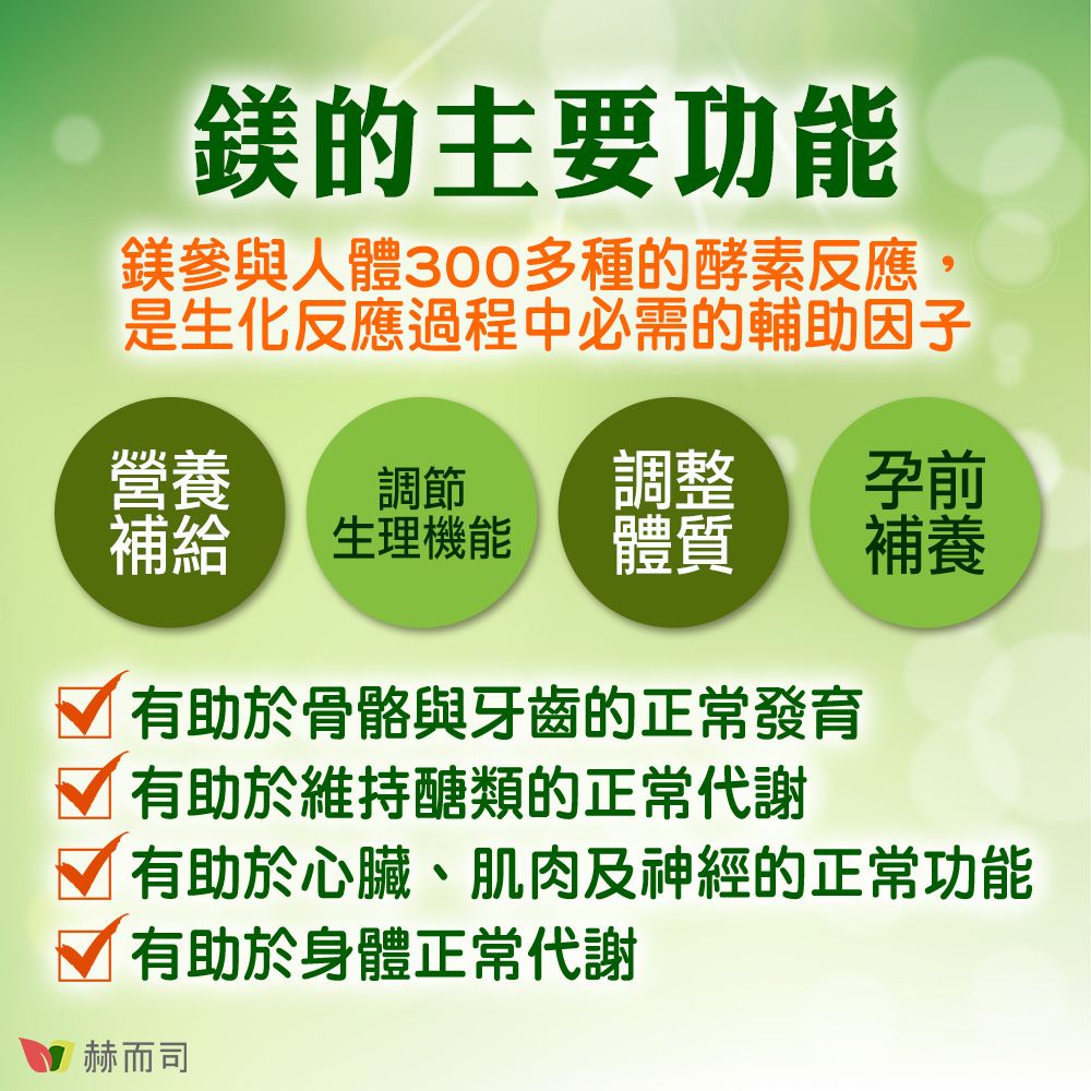 鎂的主要功能鎂參與人體300多種的酵素反應,是生化反應過程中必需的輔助因子營養調節調整孕前補給生理機能體質補養 有助於骨骼與牙齒的正常發育 有助於維持醣類的正常代謝 有助於心臟、肌肉及神經的正常功能√ 有助於身體正常代謝赫而司