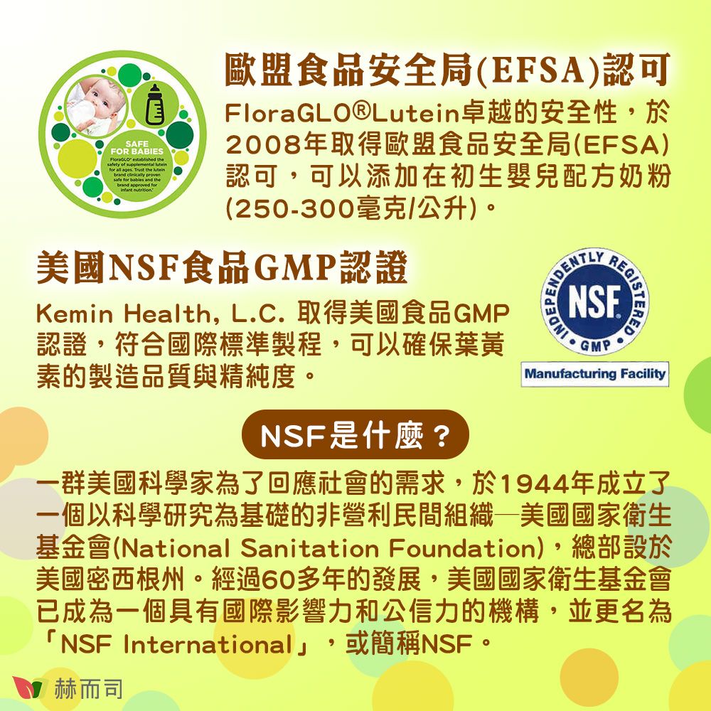 SAFEFOR BABIES  thety of supplemental  all ages  the   safe   and the  for 歐盟食品安全局(EFSA)認可FloraGLO®Lutein卓越的安全性,於2008年取得歐盟食品安全局(EFSA)認可,可以添加在初生嬰兒配方奶粉(250-300毫克/公升)美國NSF食品GMP認證Kemin Health, LC. 取得美國食品GMP認證,符合國際標準製程,可以確保葉黃素的製造品質與精純度。NSF是什麼?NSE.GMPManufacturing Facility一群美國科學家為了回應社會的需求,於1944年成立了一個以科學研究為基礎的非營利民間組織—美國國家衛生基金會(National Sanitation Foundation),總部設於美國密西根州。經過60多年的發展,美國國家衛生基金會已成為一個具有國際影響力和公信力的機構,並更名為「NSF International」,或簡稱NSF。赫而司