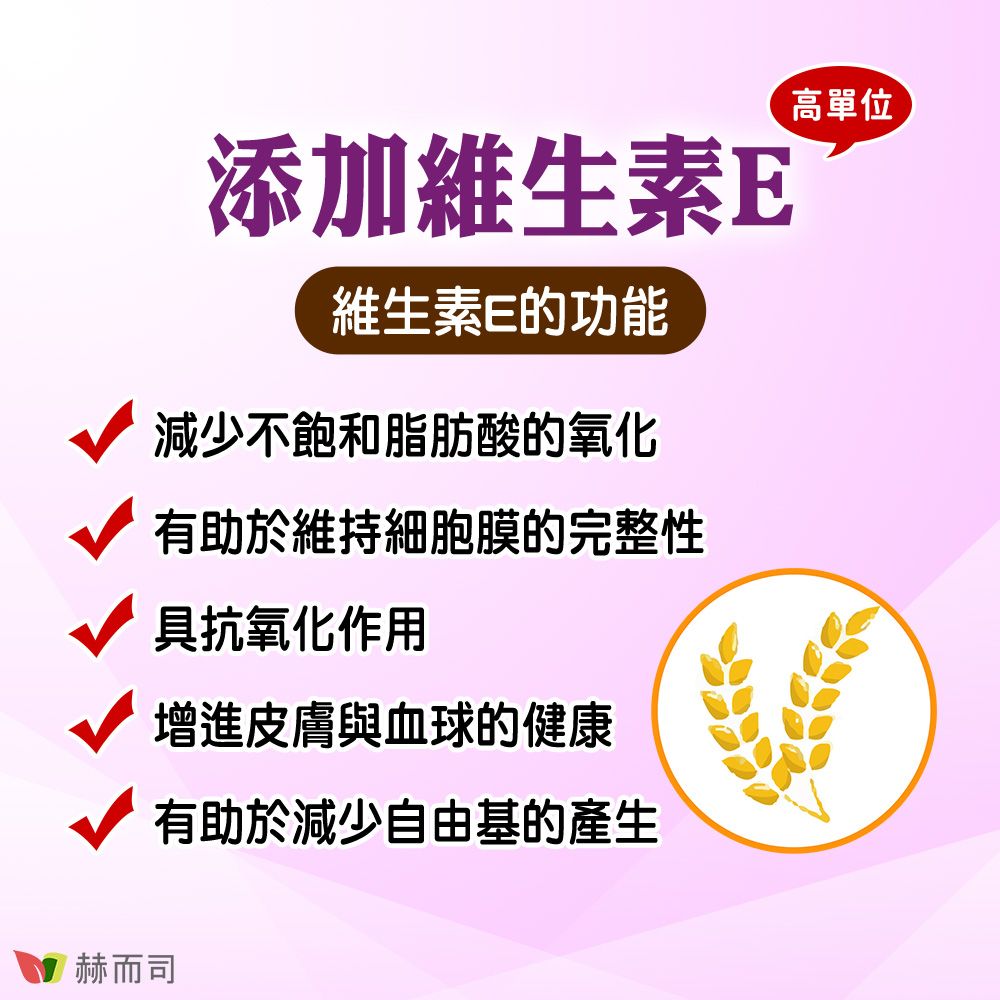 添加維生素E維生素E的功能減少不飽和脂肪酸的氧化有助於維持細胞膜的完整性具抗氧化作用增進皮膚與血球的健康有助於減少自由基的產生高單位赫而司