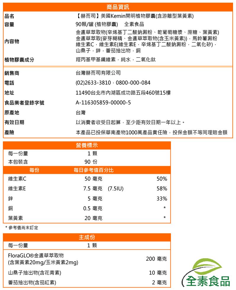 品名容量|內容物植物膠囊成分|銷售商電話地址食品業者登錄字號原產地有效日期產險商品資訊【赫而司】美國Kemin開明植物膠囊(含游離型葉黃素90顆/罐(植物膠囊) 全素食品草萃取物(辛烯基丁二酸鈉澱粉乾葡萄糖漿、蔗糖、葉黃素)金盞草萃取(麥芽糊精、金盞草萃取物(含玉米黃素))馬鈴薯澱粉維生素C維生素E(維生素E辛烯基丁二酸鈉澱粉、二氧化矽)山桑子鋅番茄抽出物銅羥丙基甲基纖維素純水二氧化鈦台灣赫而司有限公司(02)2633-3810 0800-000-08411490台北市內湖區成功路五段460號15樓A-116305859-00000-5台灣以消費者收受日起算,至少距有效日期一年以上。本產品已投保華南產物1000萬產品責任險,投保金額不等同理賠金額營養標示1顆每一份量本包裝含90 每份每日參考值百分比維生素C50毫克50%維生素E7.5毫克 (7.5IU)58%鋅5毫克33%銅葉黃素 參考值訂定0.5毫克20毫克*每一份量FloraGLOⓇ金盞草萃取物(含葉黃素20mg/玉米黃素2mg)山桑子抽出物(含花青素)番茄抽出物(含茄紅素)主成份1顆200毫克10毫克2毫克(全素食品