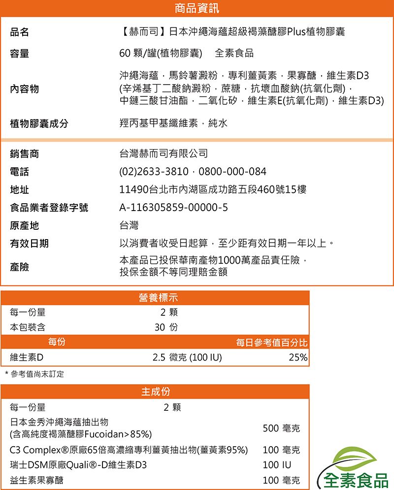 品名容量內容物植物膠囊成分銷售商電話地址食品業者登錄字號原產地有效日期產險商品資訊【赫而司】日本沖繩海蘊超級褐藻醣膠Plus植物膠囊60 顆/罐(植物膠囊) 全素食品沖繩海蘊馬鈴薯澱粉專利薑黃素果寡醣維生素D3(辛烯基丁二酸鈉澱粉蔗糖抗壞血酸鈉(抗氧化劑)中鏈三酸甘油酯二氧化矽維生素E(抗氧化劑)維生素D3)羥丙基甲基纖維素純水台灣赫而司有限公司(02)26333810 0800-000-08411490台北市內湖區成功路五段460號樓A-116305859-00000-5台灣以消費者收受日起算至少距有效日期一年以上。本產品已投保華南產物1000萬產品責任險,投保金額不等同理賠金額營養標示2 顆30 15每一份量本包裝含每份每日參考值百分比|維生素D*參考值訂定每一份量2.5微克 (100 IU)25%主成份2 顆日本金秀沖繩海蘊抽出物500毫克(含高純度褐藻醣膠Fucoidan85%)C3 Complex®原廠65倍高濃縮專利薑黃抽出物(薑黃素95%)100 毫克瑞士DSM原廠Quali®-D維生素D3100 IU益生素果寡醣100毫克全素食品