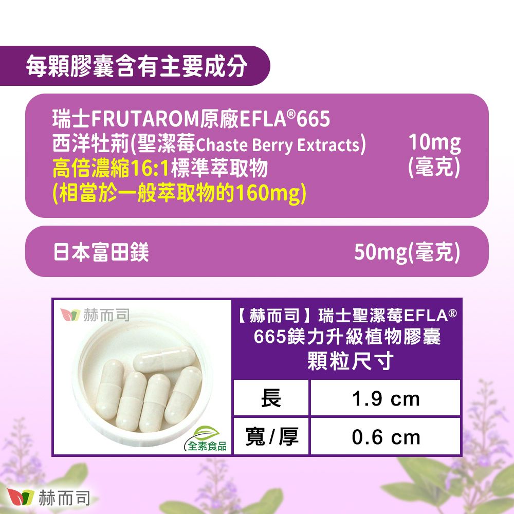 每顆膠囊含有主要成分瑞士FRUTAROM原廠EFLA®665西洋牡荊聖潔莓Chaste Berry Extracts)高倍濃縮16:1標準萃取物10mg(毫克)(相當於一般萃取物的160mg)日本富田50mg(毫克)赫而司赫而司【 赫而司 】瑞士聖潔莓EFLA®665鎂力升級植物膠囊顆粒尺寸1.9 cm長寬/厚0.6 cm(全素食品