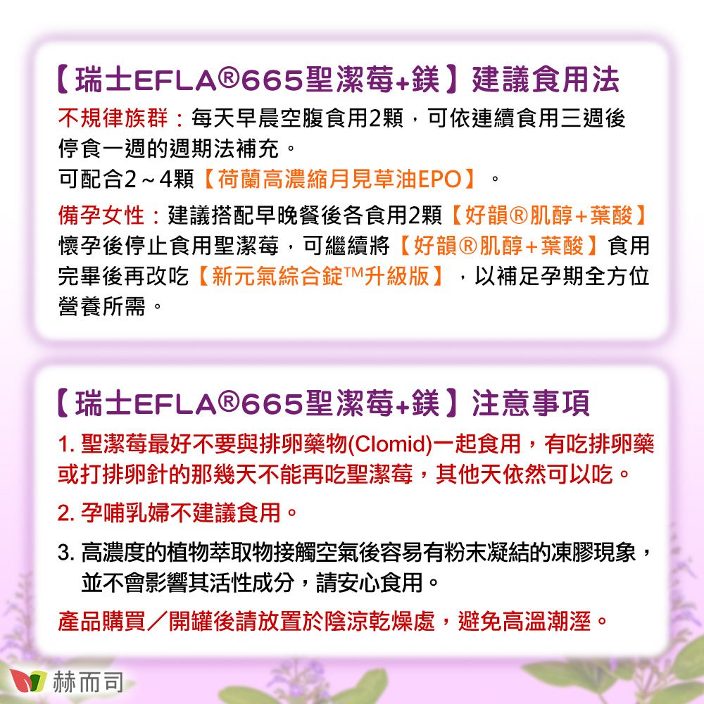 【瑞士EFLA665聖潔莓+鎂】建議食用法不規律族群:每天早晨空腹食用2顆,可依連續食用三週後停食一週的週期法補充。可配合2~4顆【荷蘭高濃縮月見草油EPO】。備孕女性:建議搭配早晚餐後各食用2顆【好韻®肌醇+葉酸】懷孕後停止食用聖潔莓,可繼續將【好韻Ⓡ肌醇+葉酸】食用完畢後再改吃【新元氣綜合錠版】,以補足孕期全方位營養所需。【瑞士EFLA®665聖潔莓+鎂】注意事項1. 聖潔莓最好不要與排卵藥物(Clomid)一起食用,有吃排卵藥或打排卵針的那幾天不能再吃聖潔莓,其他天依然可以吃。2. 孕哺乳婦不建議食用。3. 高濃度的植物萃取物接觸空氣後容易有粉末凝結的凍膠現象,並不會影響其活性成分,請安心食用。產品購買開罐後請放置於陰涼乾燥處,避免高溫潮溼。赫而司