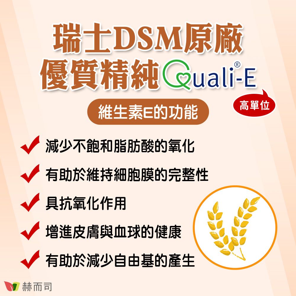 瑞士DSM原廠優質精純Quali-E赫而司維生素E的功能減少不飽和脂肪酸的氧化有助於維持細胞膜的完整性具抗氧化作用增進皮膚與血球的健康有助於減少自由基的產生高單位