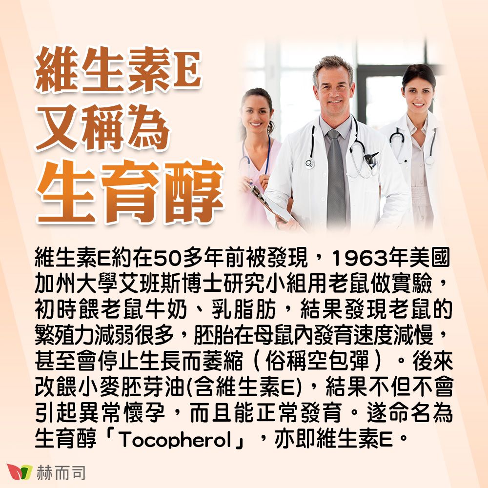 維生素E又稱為生育醇維生素E約在50多年前被發現,1963年美國加州大學艾班斯博士研究小組用老鼠做實驗初時餵老鼠牛奶、乳脂肪,結果發現老鼠的繁殖力減弱很多,胚胎在母鼠內發育速度減慢,甚至會停止生長而萎縮(俗稱空包彈)。後來改餵小麥胚芽油(含維生素E),結果不但不會引起異常懷孕,而且能正常發育。遂命名為生育醇「Tocopherol」,亦即維生素E。赫而司