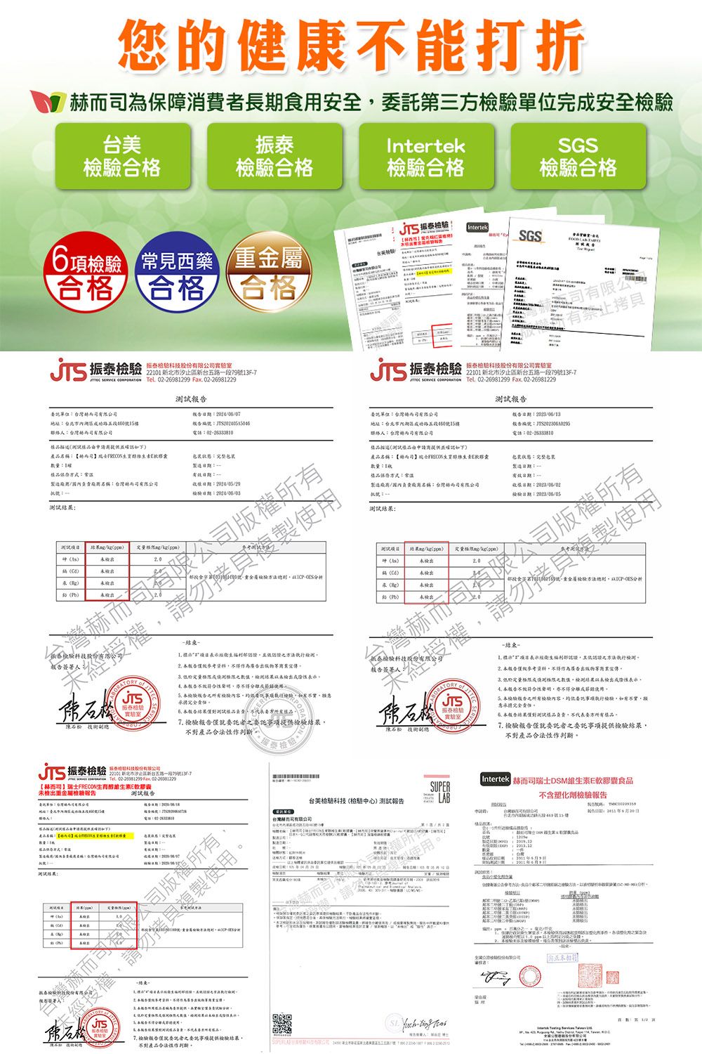 您的健康能打折為保障消費長食用安全第三方安全振泰Intertek合合格合格SGS合格 Intertek合格 合格 合格項 常見西藥 SGS台檢T振泰 科技股份11新北市新台五路段7913F7    02981299 Fax 0226981229試報單位公聯絡有公電話02233810產名稱完整品方式製造稱台灣0003有限公權勿複製试 /4 23 授權驗 振泰 2【司FRON未檢出地址期15樓有限公有拷貝 振泰檢驗科技   Tel 0226981299 Fax 0226981229委託單位台灣而司有限公司地址60號15樓::電話:0226333810聯絡:台灣而司有限公司試申請商提供產品名稱:【生育維生素E:保存方式:常溫製造/名稱:台灣而司有限公司:完製造::一樣:檢驗:測試:重金屬驗-測試 結果/kg /kg未檢出未检出未檢出未檢出-- 經認證方法2為廣告未經授權簽署人:格限檢測結果未檢出陰性 有檢驗內容委託執行檢驗不告結果測試負責所品 檢驗報告就委託者之委託事項提供檢驗結果不對產品實驗室陳副總--複製使用6號 重金屬檢驗方法-分析  檢驗 表示經衛生部認證且認證之方法執行檢測僅為廣告宣傳極限成測極限之數值檢測結果以未檢出表示報告符合性聲明使用 本檢驗報告之檢驗內容事項執行檢驗不實,責任本测樣品負責,不代表方樣品。 檢驗報告委託者之委託事項提供檢驗結果,不對產品合法性作判斷。測試結果:定量(pp(C(5)-結束。報告編號:  台美檢驗科技(檢中心)測試報告台灣司有限公司赫而司作7 版僅就委託者之委託提供檢驗結果,不對產品合法性作判斷。- . Intertek m司瑞士DSM維生素E軟膠囊食品不含塑化劑檢驗報告台灣股份有限公司 请者:620