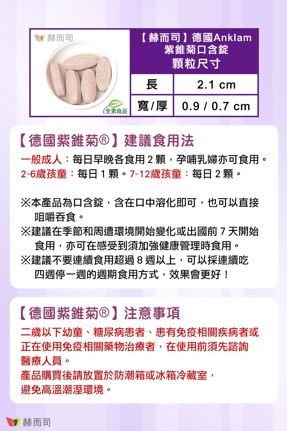 赫而司 赫而司 】德國Anklam紫錐菊口含錠顆粒尺寸長2.1 cm寬/厚0.9 / 0.7 cm(全素食品【德國紫錐菊】建議食用法一般成人:每日早晚各食用2顆,孕哺乳婦亦可食用。2~6歲孩童:每日1顆。7~12歲孩童:每日2顆。本產品為口含錠,含在口中溶化即可,也可以直接咀嚼。建議在季節和周遭環境開始變化或出國前7天開始食用,亦可在感受到須加強健康管理時食用。※建議不要連續食用超過8週以上,可以採連續吃四週停一週的週期食用方式,效果會更好!【德國紫錐菊®】注意事項二歲以下幼童、糖尿病患者、患有免疫相關疾病者或正在使用免疫相關藥物治療者,在使用前須先諮詢醫療人員。產品購買後請放置於防潮箱或冰箱冷藏室,避免高溫潮溼環境。赫而司