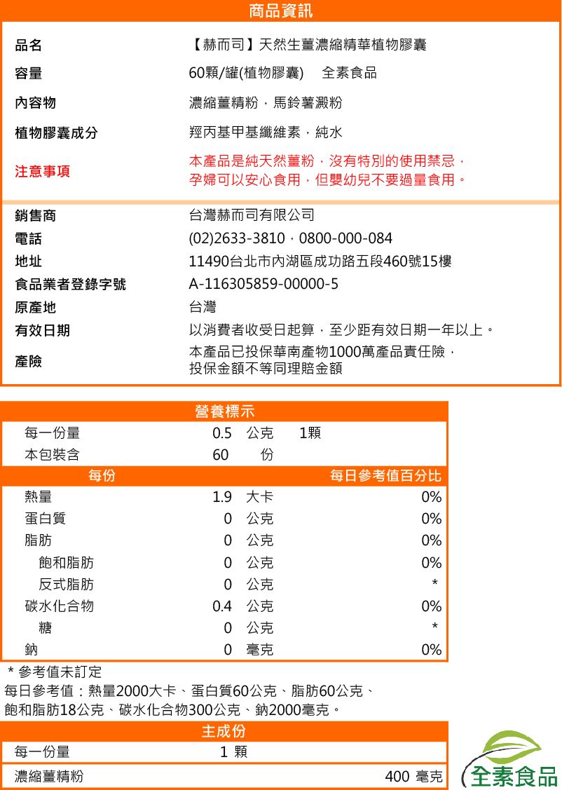 品名容量內容物植物膠囊成分注意事項銷售商電話地址食品業者登錄字號原產地有效日期產險商品資訊【赫而司】天然生薑濃縮精華植物膠囊6顆/罐(植物膠囊) 全素食品濃縮薑精粉馬鈴薯澱粉羥丙基甲基纖維素純水本產品是純天然薑粉沒有特別的使用禁忌孕婦可以安心食用,但嬰幼兒不要過量食用。台灣赫而司有限公司(2) 2633-381 0800-000-08411490台北市內湖區成功路五段460號15樓A-116305859-00000-5台灣以消費者收受日起算,至少距有效日期一年以上。本產品已投保華南產物1000萬產品責任險,投保金額不等同理賠金額營養標示每一份量0.5公克1顆本包裝含60 份每份每日參考值百分比熱量1.9 大卡0%蛋白質0 公克0%脂肪0公克0%飽和脂肪0 公克0%反式脂肪0 公克碳水化合物0.4公克0%糖0公克鈉0 毫克0%*參考值未訂定每日參考值熱量2000大卡、蛋白質60公克、脂肪60公克、飽和脂肪18公克、碳水化合物300公克、鈉2000毫克。每一份量濃縮薑精粉主成份1 顆400 毫克 (全素食品