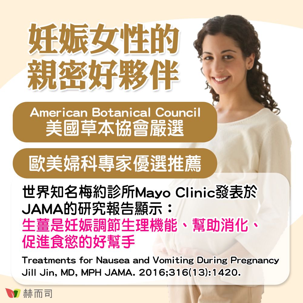 妊娠女性的親密好夥伴American Botanical Council美國草本協會嚴選歐美婦科專家優選推薦世界知名梅約診所Mayo Clinic發表於JAMA的研究報告顯示:生薑是妊娠調節生理機能、幫助消化、促進食慾的好幫手Treatments for Nausea and Vomiting During PregnancyJill Jin, MD, MPH JAMA. 2016;316(13):1420.赫而司