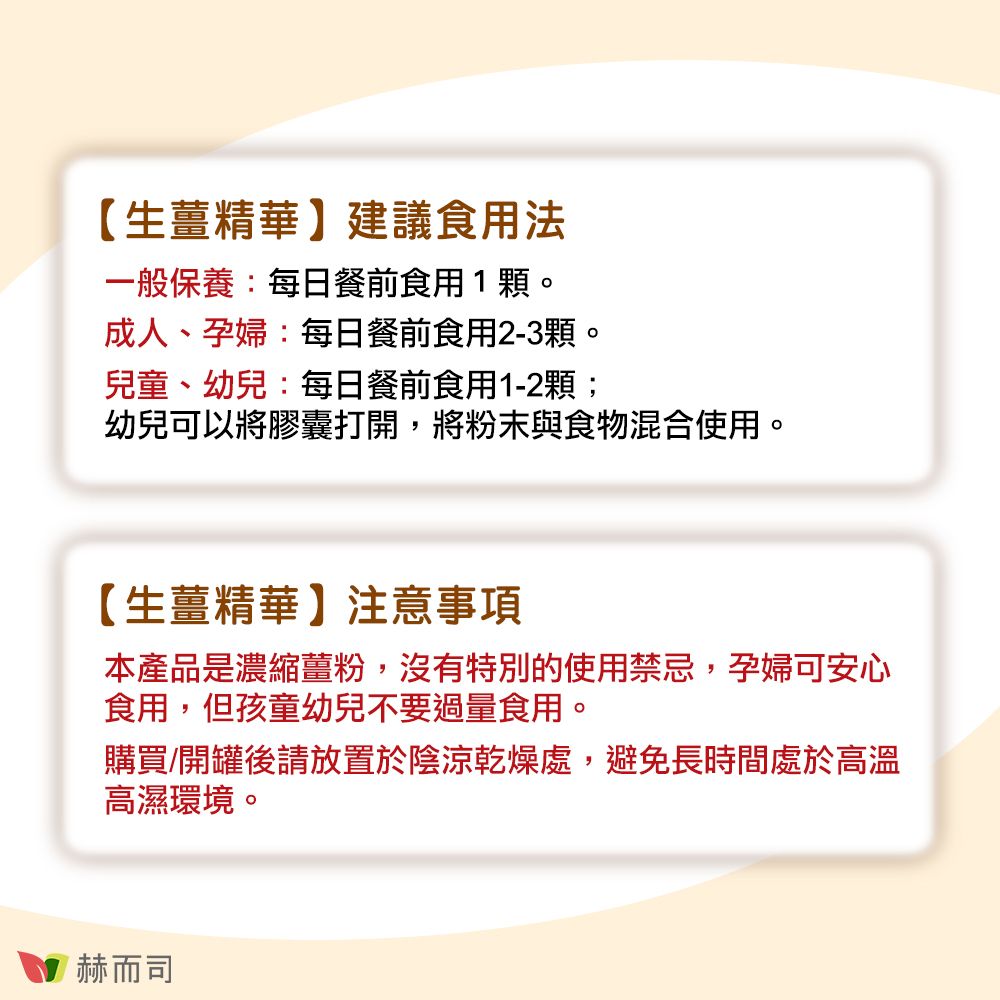 【生薑精華】建議食用法一般保養:每日餐前食用1顆。成人、孕婦:每日餐前食用2-3顆。兒童、幼兒:每日餐前食用1-2顆;幼兒可以將膠囊打開,將粉末與食物混合使用。【生薑精華】注意事項本產品是濃縮薑粉,沒有特別的使用禁忌,孕婦可安心食用,但孩童幼兒不要過量食用。購買/開罐後請放置於陰涼乾燥處,避免長時間處於高溫高濕環境。赫而司