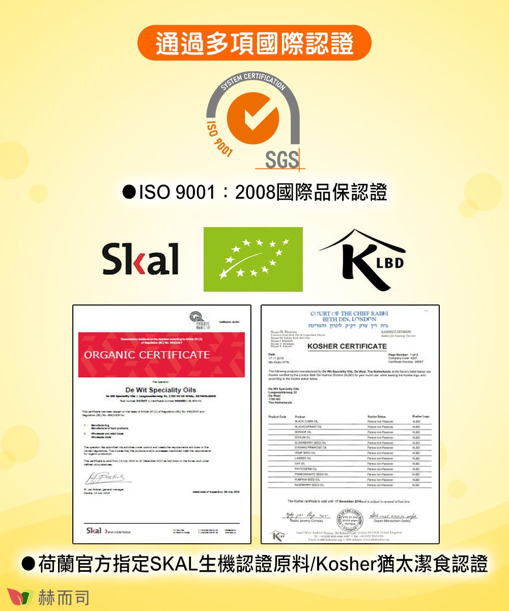 通過多項國際認證  9001SGSISO 9001 2008SkalLBDORGANIC CERTIFICATE Wit Speciality OilsSkalCOURT  THE CHIEF BETH DIN LDON     OSHER CERTIFICATE       De , The   OF       ON     K荷蘭官方指定SKAL生機認證原料/Kosher猶太潔食認證赫而司