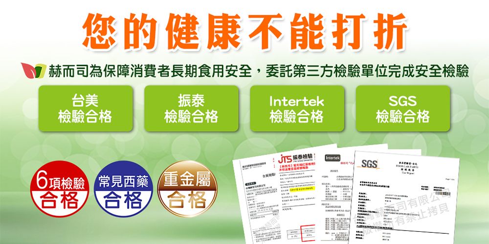 您的健康不能打折赫而司為保障消費者長期食用安全,委託第三方單位完成安全檢驗台美振泰Intertek檢驗合格檢驗合格檢驗合格SGS檢驗合格 檢驗Intertek項檢驗 常見西藥 重金屬SGS合格 合格 合格6公有