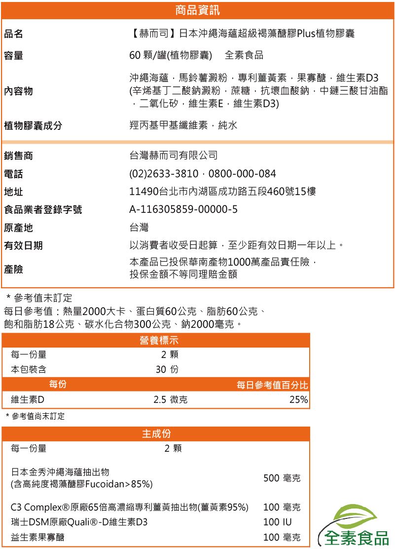 品名容量容物商品資訊【赫而司】日本沖繩海蘊超級褐藻醣膠Plus植物膠囊60 顆/罐(植物膠囊) 全素食品沖繩海蘊馬鈴薯澱粉專利薑黃素果寡醣維生素D3(辛烯基丁二酸鈉澱粉蔗糖抗壞血酸鈉中鏈三酸甘油酯二氧化矽維生素E維生素D3)植物膠囊成分羥丙基甲基纖維素純水銷售商 電話地址食品業者登錄字號 原產地 有效日期 產險台灣赫而司有限公司(02)2633-3810 0800-000-08411490台北市內湖區成功路五段460號15樓A-116305859-00000-5台灣以消費者收受日起算至少距有效日期一年以上。本產品已投保華南產物1000萬產品責任險投保金額不等同理賠金額*參考未訂定每日參考值:熱量2000大卡、蛋白質60公克、脂肪60公克、飽和脂肪18公克、碳水化合物300公克、鈉2000毫克。營養標示每一份量2 顆本包裝含每份每日參考值百分比維生素D2.5微克25%* 參考值訂定主成份2 顆每一份量日本金秀沖繩海蘊抽出物500毫克(含高純度褐藻醣膠Fucoidan85%)C3 Complex® 原廠65倍高濃縮專利薑黃抽出物(薑黃素95%)100 毫克瑞士DSM原廠Quali®-D維生素D3100 IU益生素果寡醣100毫克全素食品