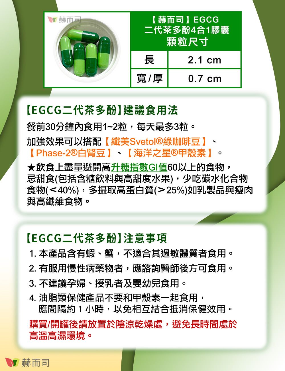 赫而司赫而司EGCG二代茶多酚4合1膠囊顆粒尺寸長2.1 cm寬/厚0.7 cmEGCG二代茶多酚】建議食用法餐前30分鐘食用1~2粒,每天最多3粒加強效果可以搭配【纖美Svetol綠咖啡豆】【 Phase-白腎豆】 【海洋之星®甲殼素】。★飲食上盡量避開高升糖指數GI值60以上的食物,忌甜食(包括含糖飲料與高甜度水果),少吃碳水化合物食物(40%),多攝取高蛋白質(25%)如乳製品與瘦肉與高纖維食物。【EGCG二代茶多酚】注意事項1. 本產品含有蝦、蟹,不適合其過敏體質者食用。2. 有服用慢性病藥物者,應諮詢醫師後方可食用。3. 不建議孕婦、授乳者及嬰幼兒食用。4. 油脂類保健產品不要和甲殼素一起食用,應間隔約1小時,以免相互結合抵消保健效用。購買/開罐後請放置於陰涼乾燥處,避免長時間處於高溫高濕環境。赫而司