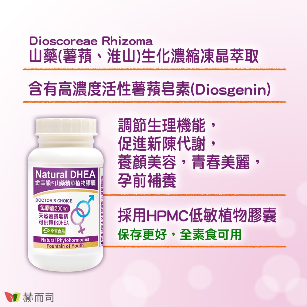 Dioscoreae Rhizoma山藥(薯蕷、淮山)生化濃縮凍晶萃取含有高濃度活性薯皂素(Diosgenin)Natural DHEA金韻®山藥精華植物膠囊DOCTORS CHOICE每膠囊200mgp天然薯蕷皂精可供轉化DHEA 全素食品Natural PhytohormonesFountain of Youth調節生理機能,促進新陳代謝,養顏美容,青春美麗,孕前補養採用HPMC低敏植物膠囊保存更好,全素食可用赫而司