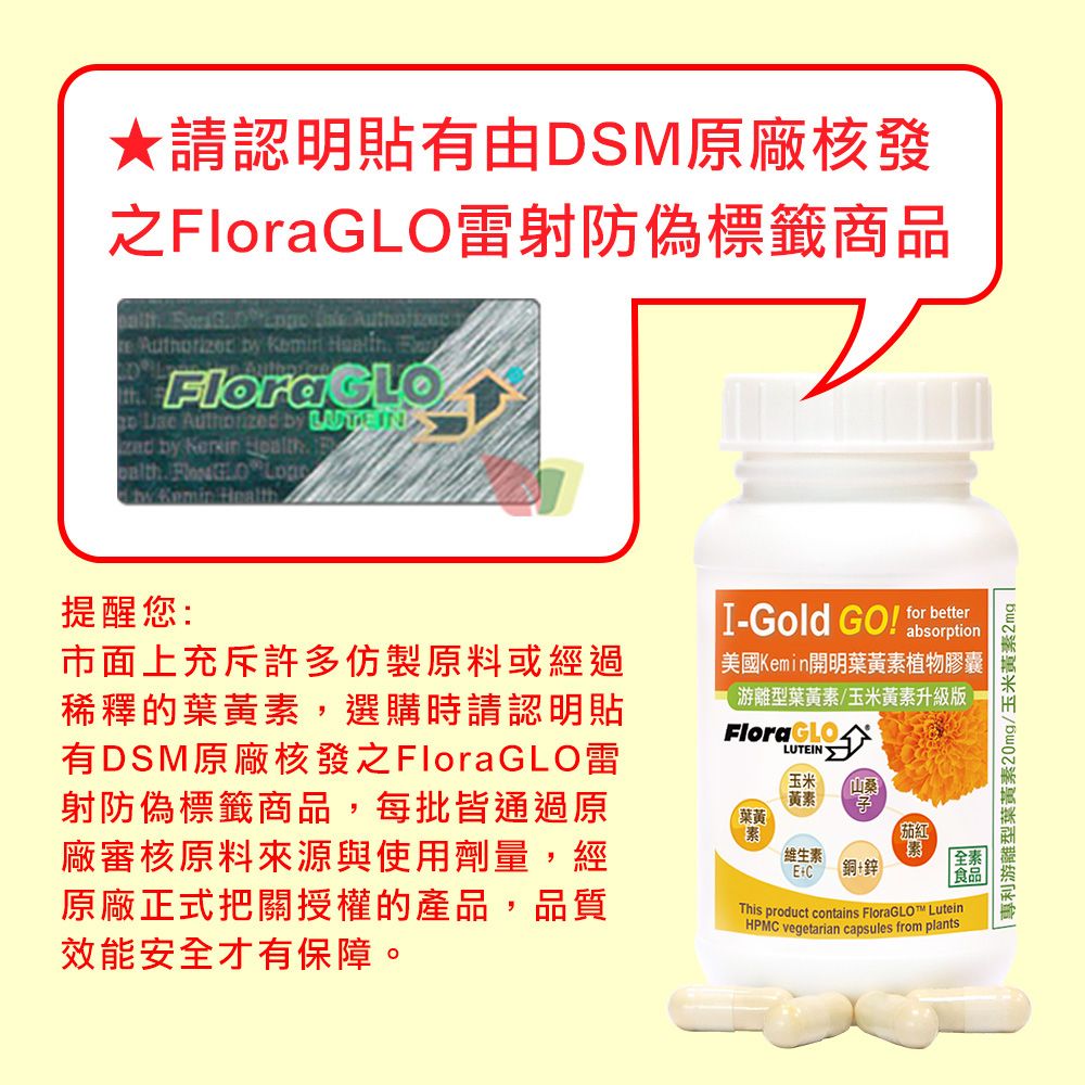 請認明貼有由DSM原廠核發雷射防偽標籤商品         FlraGLOo   by   by     by Kemin Health提醒您:市面上充斥許多仿製原料或經過稀釋的葉黃素,選購時請認明貼有DSM原廠核發之雷射防偽標籤商品,每批皆通過原廠審核原料來源與使用劑量,經原廠正式把關授權的產品,品質效能安全才有保障。I-Gold GO for betterabsorption 美國Kemin開明葉黃素植物膠囊 游離型葉黃素玉米黃素升級版FloraGLO葉黃)素維生素山E+C +鋅茄紅 食品This product contains FloraGLO HPMC vegetarian capsules from plants| 專利游離型葉黃素20mg/玉米黃素2mg