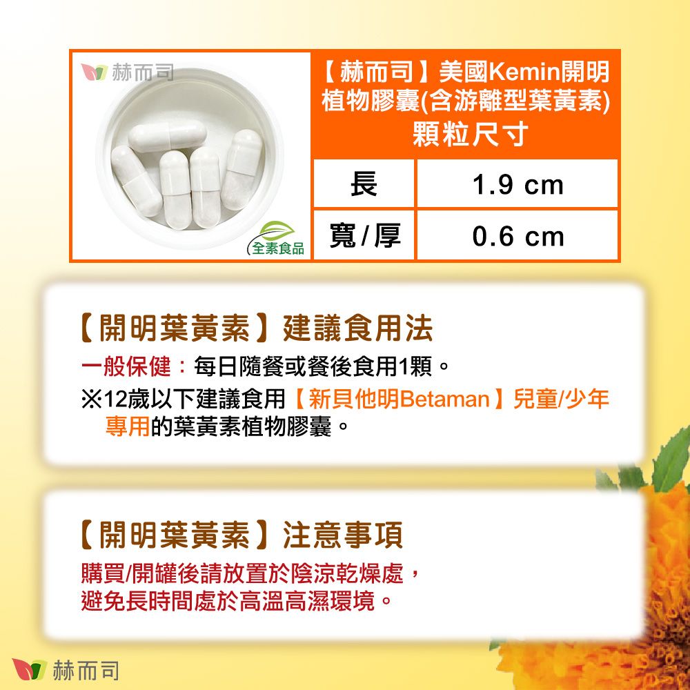 赫而司赫而司】美國Kemin開明植物膠囊(含游離型葉黃素)顆粒尺寸長1.9 cm寬/厚0.6 cm(全素食品【開明葉黃素】建議食用法一般保健:每日隨餐或餐後食用1顆。※12歲以下建議食用【新他明Betaman】兒童/少年專用的葉黃素植物膠囊。【開明葉黃素】注意事項購買/開罐後請放置於陰涼乾燥處,避免長時間處於高溫高濕環境。赫而司