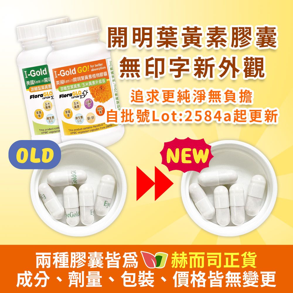 -Gold美國Kemin游離型葉素Flora GLO-Gold   betterabsorption 美國Kemin開明葉黃素植物膠囊游離型葉黃素/玉米黃素版FloraGLOLUTEINLUTEIN 黃素黃素黃This product contHPMC vegetarianOLDGoldGEC銅+This product contains FloraGLOHPMC vegetarian capsules from 開明葉黃素膠囊無印字新外觀追求更純淨無負擔自批號Lot:2584a起更新NEWyeGoldE兩種膠囊皆爲 赫而司正貨成分、劑量、包裝、價格皆無變更