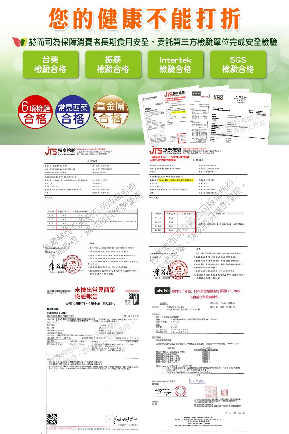 您康能打折保障消長用安全第三完安全美振tekSGS檢驗格檢驗格檢驗合格檢驗合格 檢驗IntertekSGS項檢驗 見西藥重金屬合格 合格合格 振泰檢驗 0 台路段9T    0289  名 振泰檢驗  2北市新台路段7913F7 Tel  Fax 02298122900V好肌醇檢重金屬檢驗報期託測試報報有限公有禁止測試出告人複製用產常製造測試  6合使一 執行合為的泰告樣不品檢驗事項提供撥驗不產品作五成使用告結果費委方品 僅就委託者委託事項提供檢驗結果不對產品作判斷未檢出常見西藥 Intertek 好韻」肌醇Ferti500V檢驗SUPER不含塑檢驗報告台美檢驗檢驗心測試報告LAB報告 申請台灣而司有限報告613委託單位60 台灣赫而司路五段6號15樓21名稱【地址製造公司一赫而司酸物膠囊 Ferti號製造| 129台灣赫而司 報告期年5月10日2011年6月4日1 2011年6月4日       : 稱驗執行植結果-  台科技有限公司  新北市新區五21號: 2    2 依據公告-中檢驗方法--分析鄰鄰苯二甲酸二)化劑本未檢,報告對為審核:健食: , , Inter     Tel:(
