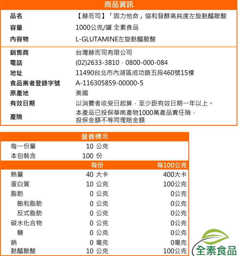 品名容量內容物銷售商電話地址食品業者登錄字號原產地有效日期產險商品資訊【赫而司】「固力他命」協和發酵高純度左旋麩醯胺酸100公克/罐 全素食品L-GLUTAMINE左旋麩醯胺酸台灣赫而司有限公司(02) 2633-3810 0800-000-08411490台北市內湖區成功路五段460號15樓A-116305859-00000-5美國以消費者收受日起算,至少距有效日期一年以上。本產品已投保華南產物1000萬產品責任險,投保金額不等同理賠金額營養標示每一份量10公克本包裝含100 份每份每100公克熱量40 大卡400大卡蛋白質10公克100公克脂肪0公克0公克飽和脂肪0公克0公克反式脂肪0公克0公克碳水化合物0公克0公克糖0公克0公克鈉0毫克0毫克麩醯胺酸10公克100公克 (全素食品