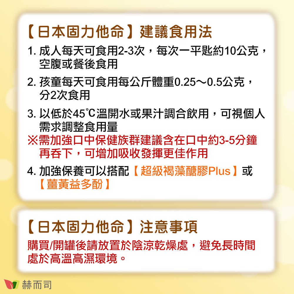 日本固力他命】建議食用法1. 成人每天可食用2-3次,每次一平匙約10公克,空腹或餐後食用2. 孩童每天可食用每公斤體重0.25~0.5公克,分2次食用3. 以低於45溫開水或果汁調合飲用,可視個人需求調整食用量※需加強口中保健族群建議含在口中約3-5分鐘再吞下,可增加吸收發揮更佳作用4. 加強保養可以搭配【超級褐藻醣膠Plus】或【薑黃益多酚】【日本固力他命】注意事項購買/開罐後請放置於陰涼乾燥處,避免長時間處於高溫高濕環境。赫而司