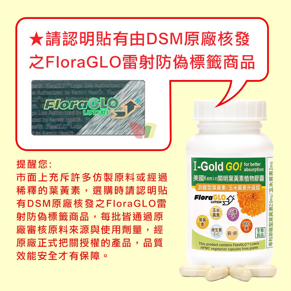 請認明貼有由DSM原廠核發雷射防偽標籤商品         FlraGLOo   by   by     by Kemin Health提醒您:市面上充斥許多仿製原料或經過稀釋的葉黃,選購時請認明貼有DSM原廠核發之GLO雷射防偽標籤商品,每批皆通過原廠審核原料來源與使用劑量,經原廠正式把關授權的產品,品質效能安才有保障。I-Gold GO! for absorption 美國Kemin開明葉黃素植物膠囊游離型葉黃素玉米黃素升級版Flora葉黃素LUTEIN玉米黃素維生素E+C山銅+鋅茄红全素食品This product contains  LuteinHPMC vegetarian capsules from plants|專利游離型葉黃素20mg玉米黃素2mg