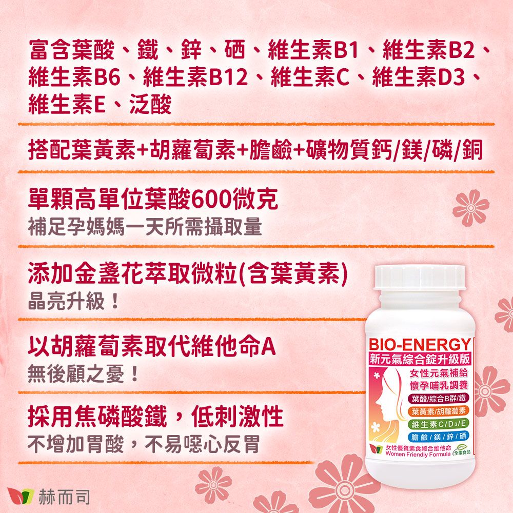 富含葉酸、鐵、鋅、硒、維生素B1、維生素B2、維生素B6、維生素B12、維生素C、維生素D3、維生素E、泛酸搭配葉黃素+胡蘿蔔素+膽鹼+礦物質鈣/鎂/磷/銅單顆高單位葉酸60微克補足孕媽媽一天所需攝取量添加金盞花萃取微粒(含葉黃素)晶亮升級!以胡蘿蔔素取代維他命A無後顧之憂!採用焦磷酸鐵,低刺激性不增加胃酸,不易噁心反胃赫而司BIO-ENERGY|新元氣綜合升級版女性元氣補給懷孕哺乳調養葉酸/綜合B群/鐵葉黃素/胡蘿蔔素維生素C/D3/E【膽鹼/鎂/鋅/硒女性優質素食綜合維他命 0Women Friendly Formula (全素食品