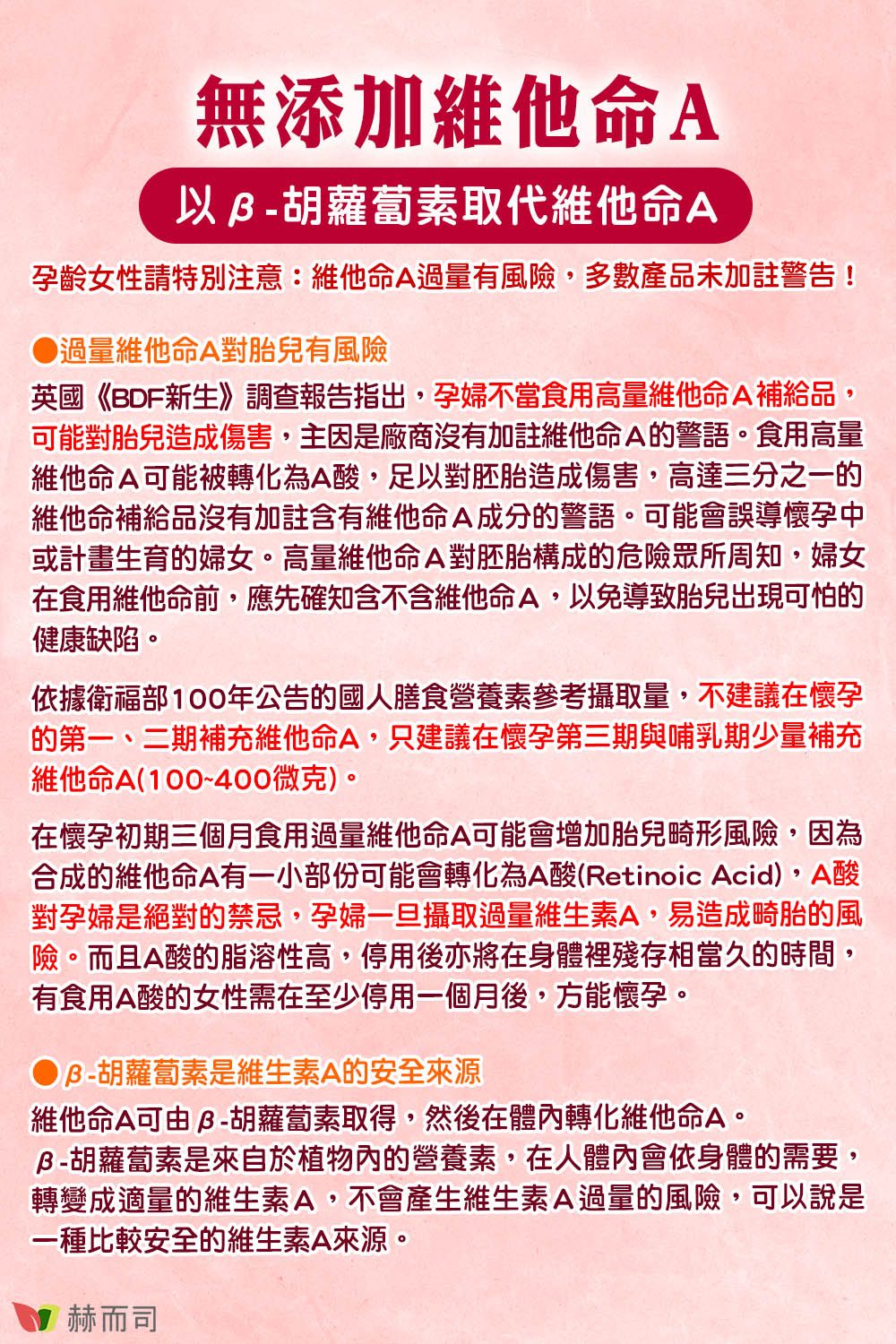無添加維他命A以胡蘿蔔素取代維他命A孕齡女性請特別注意:維他命A過量有風險,多數產品未加註警告!過量維他命A對胎兒有風險英國《BDF新生》調查報告指出,孕婦不當食用高量維他命A補給品,可能對胎兒造成傷害,主因是廠商沒有加註維他命A的警語食用高量維他命A可能被轉化為A酸,足以對胚胎造成傷害,高達三分之一的維他命補給品沒有加註含有維他命A成分的警語。可能會誤導懷孕中或計畫生育的婦女。高量維他命A對胚胎構成的危險眾所周知,婦女在食用維他命前,應先確知含不含維他命A,以免導致胎兒出現可怕的健康缺陷。依據衛福部100年公告的國人膳食營養素參考攝取量,不建議在懷孕的第一、二期補充維他命A,只建議在懷孕第三期與哺乳期少量補充維他命A(100~400微克)。在懷孕初期三個月食用過量維他命A可能會增加胎兒畸形風險,因為合成的維他命A有一小部份可能會轉化為A酸(Retinoic Acid),A酸對孕婦是絕對的禁忌,孕婦一旦攝取過量維生素A,易造成畸胎的風險。而且A酸的脂溶性高,停用後亦將在身體裡殘存相當久的時間,有食用A酸的女性需在至少停用一個月後,方能懷孕。B-胡蘿蔔素是維生素A的安全維他命A可由胡蘿蔔素取得,然後在體內轉化維他命A。胡蘿蔔素是來自於植物內的營養素,在人體內會依身體的需要,轉變成適量的維生素A,不會產生維生素A過量的風險,可以說是一種比較安全的維生素A來源。 赫而司