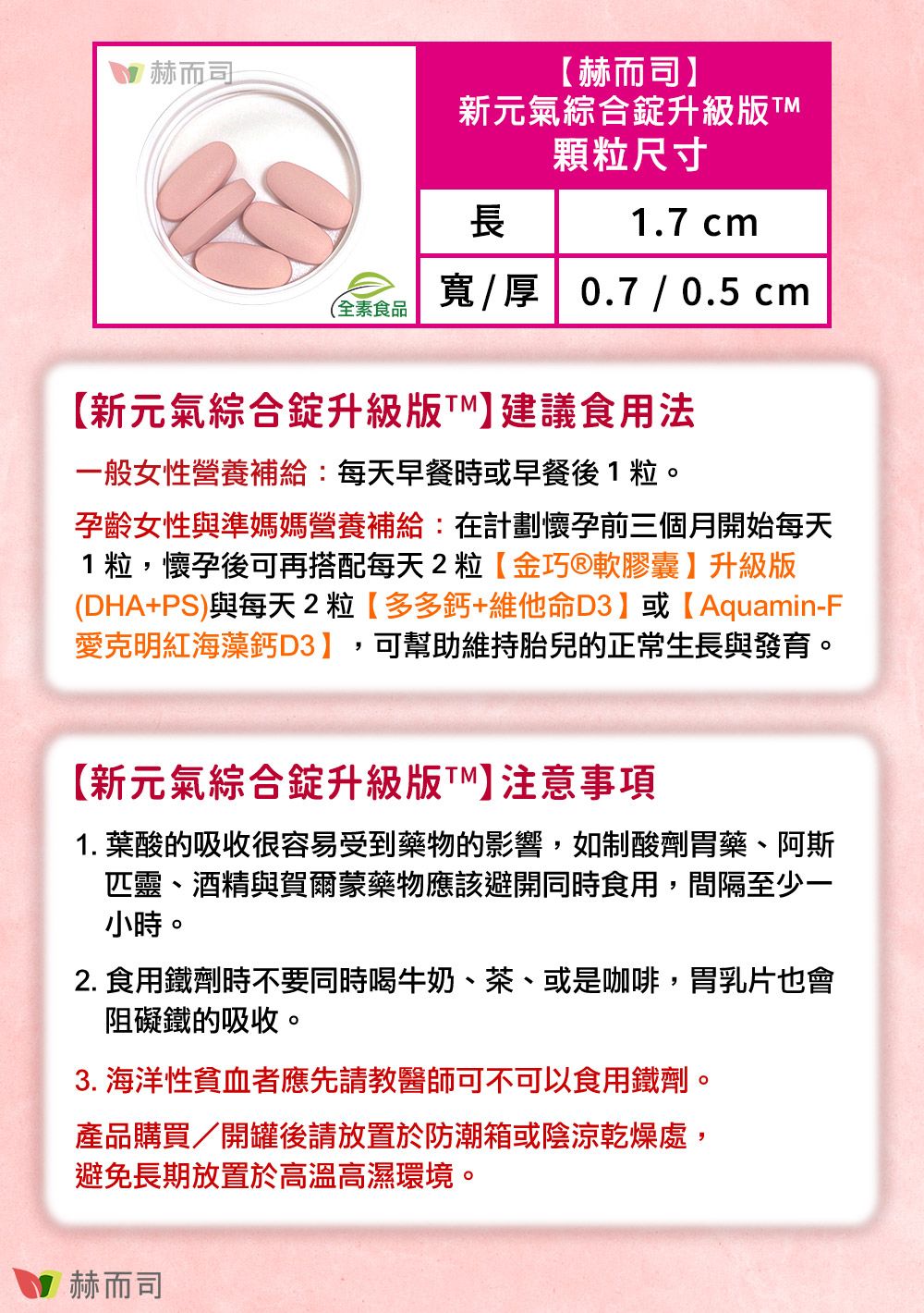 赫而司赫而司】新元氣綜合錠升級版顆粒尺寸長1.7 cm寬厚 0.7 / 0.5 cm(全素食品【新元氣綜合錠升級版】建議食用法一般女性營養補給:每天早餐時或早餐後1粒。孕齡女性與準媽媽營養補給:在計劃懷孕前三個月開始每天1粒,懷孕後可再搭配每天2粒【金巧軟膠囊】升級版(DHA+PS)與每天2粒【多多鈣+維他命D3】或【Aquamin-F愛克明紅海藻鈣D3】,可幫助維持胎兒的正常生長與發育。【新元氣綜合錠升級版】注意事項1. 葉酸的吸收很容易受到藥物的影響,如制酸劑胃藥、阿斯匹靈、酒精與賀爾蒙藥物應該避開同時食用,間隔至少一小時。2. 食用鐵劑時不要同時喝牛奶、茶、或是咖啡,胃乳片也會阻礙鐵的吸收。3. 海洋性貧血者應先請教醫師可不可以食用鐵劑。產品購買/開罐後請放置於防潮箱或陰涼乾燥處,避免長期放置於高溫高濕環境。赫而司