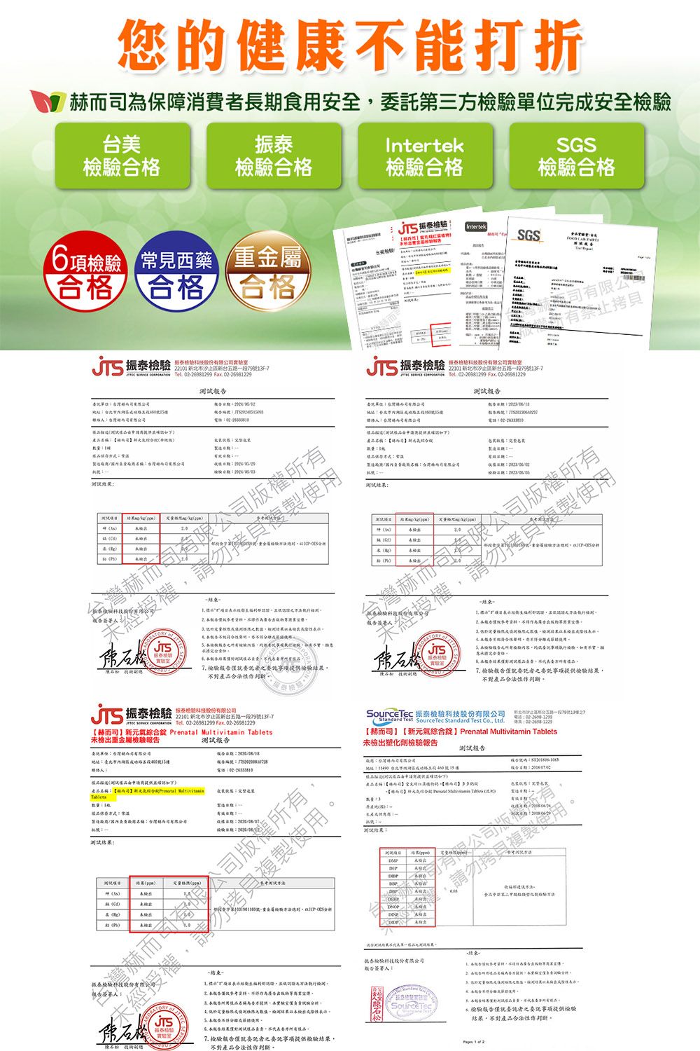 您健康能打折保障消費長期食安全第三完安全IntertekSGS合合格合格 Intertek6項 常見西藥 重金屬SGS台檢T合格 合格合格 振泰 新新台五段9F7  698199  0226981229報美02-3振泰檢驗 股份22101 新北市汐新台五段7913F-7   02-281299 Fx 02-26081229有限公有60格產檢驗游試 測試結a市2檢測結一 果 檢驗託檢驗產品合法一 測格未檢不性節檢驗事項檢驗不 對 檢驗者之事項檢驗結果產品作判斷振泰檢驗 股份22101 新北市汐止區新台五路一段79號13F-7   Tel  Fax 02-26981229【而新元   未檢出重金屬檢驗委託單位赫而司號樓測試 振泰檢驗股份有限公司Standard Tet SourceTec Standard Test  Ltd電話傳真【赫而司】【新元氣綜合】Prenatal Multivitain Tablets未檢出塑化劑檢驗測試報告有限公司報告地址路路號15樓提供產品名稱:【的氣綜合Prenatal MultivitaminTablets:樣品:常溫製造名稱:台灣司有限公司測試結果:測試北果s: 使用 止之執行檢報告作為廣告合用樣品名稱為提供驗JTS成使用報告結果僅對樣品負責委方品。 檢驗委託者之委託事項提供檢驗結果不對產品作判斷。::m      科技股份有限公司告人:SourceTec.請勿複製出驗 -檢驗報告委託者之委託事項提供檢驗結果,不對產品合法性作判斷。 1  2