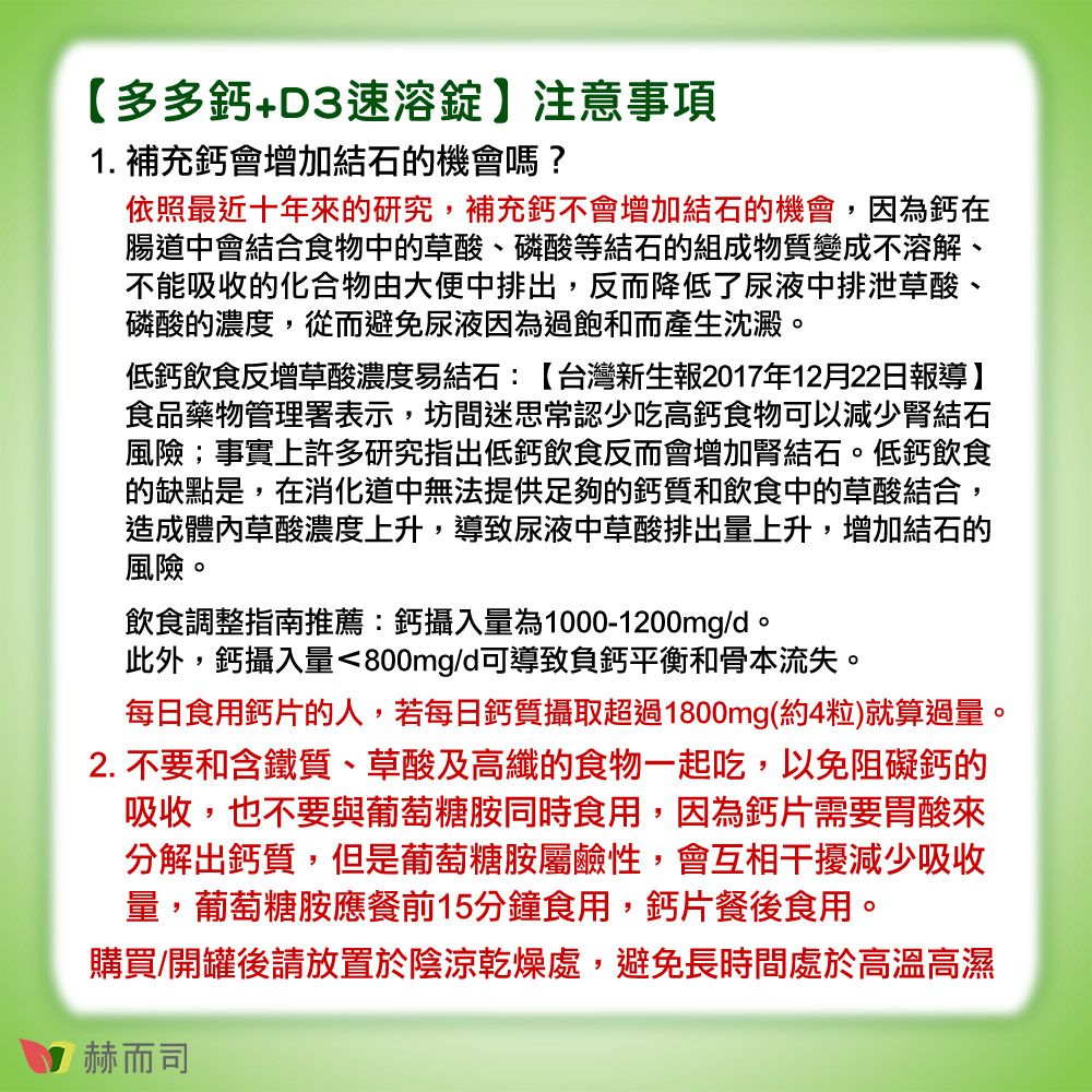 【多多鈣+D3速溶錠】注意事項1. 補充鈣會增加結石機會嗎?依照最近十年的研究,補充鈣不會增加結石的機會,因為鈣在腸道中會結合食物中的草酸、磷酸等結石的組成物質變成不溶解、不能吸收的化合物由大便中排出,反而降低了尿液中排泄草酸、磷酸的濃度,從而避免尿液因為過飽和而產生沈澱。低鈣飲食反增草酸濃度易結石:【台灣新生報2017年12月22日報導】食品藥物管理署表示,坊間迷思常認少吃高鈣食物可以減少腎結石風險;事實上許多研究指出低鈣飲食反而會增加腎結石。低鈣飲食的缺點是,在消化道中無法提供足夠的鈣質和飲食中的草酸結合,造成體內草酸濃度上升,導致尿液中草酸排出量上升,增加結石的風險。飲食調整指南推薦:鈣攝入量為1000-1200mg/d。此外,鈣攝入量800mg/d可導致負鈣平衡和骨本流失。每日食用鈣片的人,若每日鈣質攝取超過1800mg(約4粒)就算過量。2. 不要和含鐵質、草酸及高纖的食物一起吃,以免阻礙鈣的吸收,也不要與葡萄糖胺同時食用,因為鈣片需要胃酸來分解出鈣質,但是葡萄糖胺屬鹼性,會互相干擾減少吸收量,葡萄糖胺應餐前15分鐘食用,鈣片餐後食用。購買/開罐後請放置於陰涼乾燥處,避免長時間處於高溫高濕赫而司