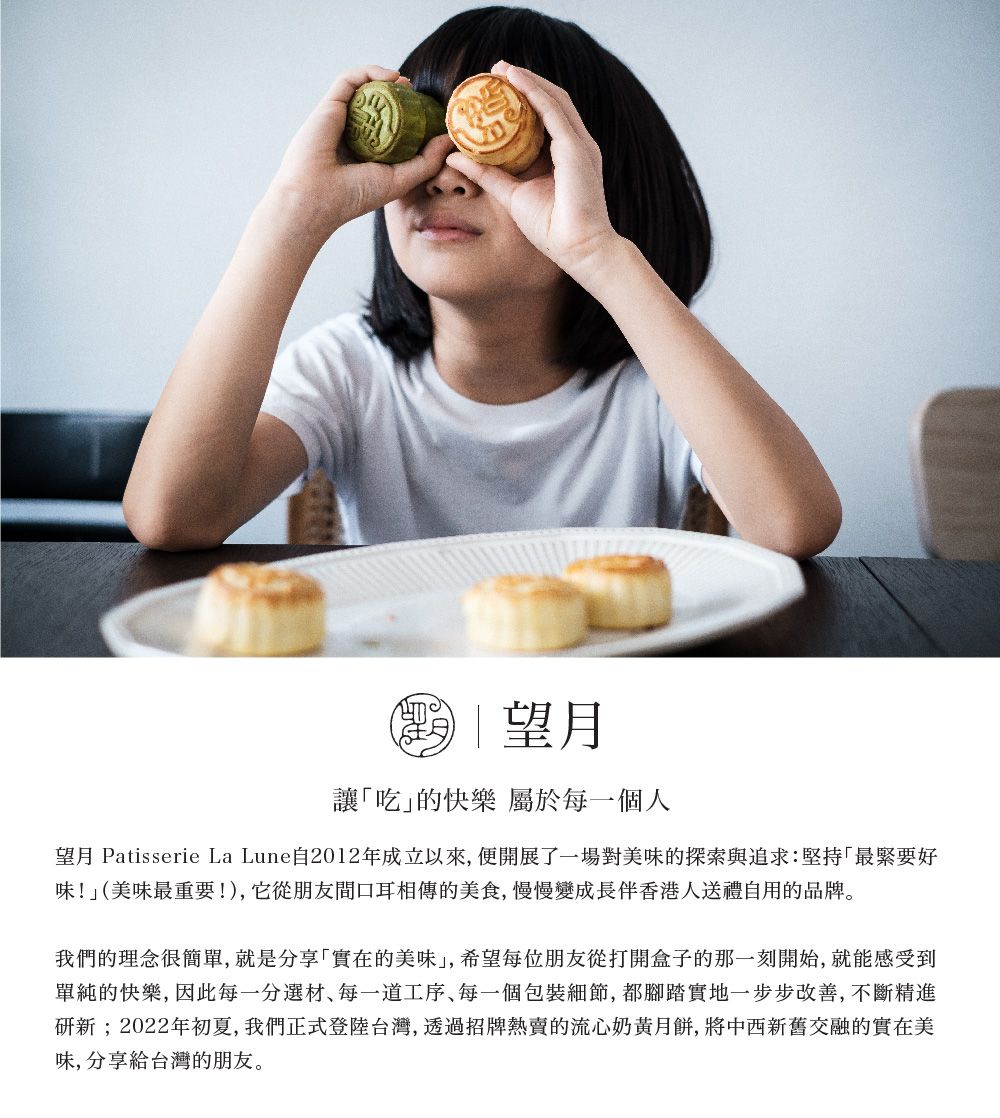 望月讓吃的快樂 屬於每一個人望月 Patisserie La Lune自2012年成立以來便開展了一場對美味的探索與追求:堅持「最緊要好味!(美味最重要!),它從朋友口耳相傳的美食,慢慢變成長伴香港人送禮自用的品牌。我們的理念很簡單,就是分享「實在的美味」,希望每位朋友從打開盒子的那一刻開始,就能感受到單純的快樂,因此每一分選材、每一道工序、每一個包裝細節,都腳踏實地一步步改善,不斷精進研新;2022年初夏,我們正式登陸台灣,透過招牌熱賣的流心奶,將中西新舊交融的實在美味,分享給台灣的朋友。