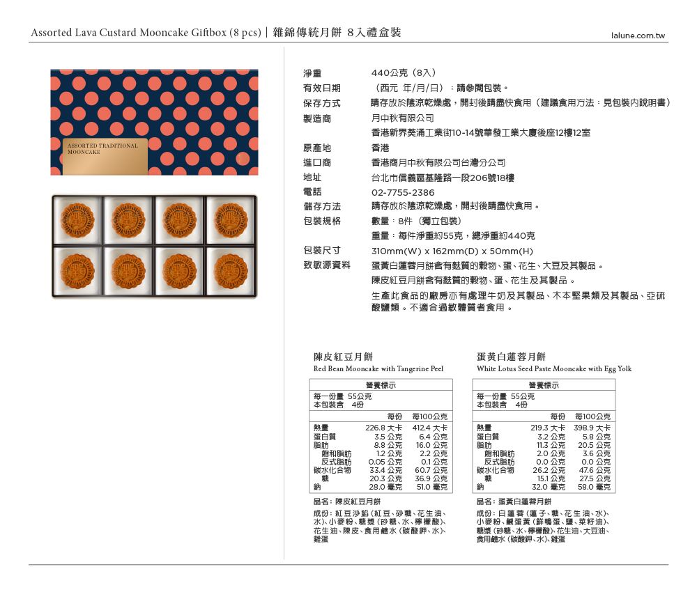 Assorted Lava Custard Mooncake Giftbox 8pcs|雜錦傳統月餅 8入禮盒裝lalune.com.tw淨重440公克(8入)有效日期保存方式製造商ASSORTED 原產地進口商地址電話(西元年/月/日):請參閱包裝。請存放於陰涼乾燥處,開封後請盡快食用(建議食用方法:見包裝說明書)月中秋有限公司香港新界葵涌工業街10-14號華發工業大廈後座12樓12室香港香港商月中秋有限公司台灣分公司台北市信義區基隆路一段206號18樓02-7755-2386儲存方法請存放於陰涼乾燥處,開封後請盡快食用。包裝規格數量:8件(獨立包裝)重量:每件淨重約55克,總淨重約440克包裝尺寸致敏源資料310mm(W)x162mm(D)x50mm(H)蛋黃月餅質的穀物蛋花生大豆及其製品。陳皮紅豆月餅含有麩質的穀物蛋花生及其製品。生產此食品的廠房亦有處理牛奶及其製品、木本堅果類及其製品、亞硫酸鹽類。不適合過敏體質者食用。陳皮紅豆月餅Red Bean Mooncake with Tangerine Peel蛋黃白蓮蓉月餅White Lotus Seed Paste Mooncake with Egg Yolk營養標示營養標示每一量55公克本包裝 4份每一份量55公克本包裝含4份每份熱量226.8大卡每100公克412.4 大卡蛋白質脂肪3.5公克6.4公克熱量蛋白質每份219.3大卡每100公克3.2公克398.9 大卡5.8公克8.8公克16.0公克脂肪11.3公克20.5 公克飽和脂肪1.2公克2.2公克反式脂肪0.05公克0.1公克碳水化合物33.4公克60.7公克飽和脂肪反式脂肪碳水化合物2.0公克3.6公克0.0公克0.0公克26.2公克47.6公克20.3公克36.9公克糖15.1公克27.5公克28.0毫克51.0毫克鈉32.0 毫克58.0毫克品名:陳皮紅豆月饼成份:紅豆沙餡 (紅豆、砂糖、花生油、水麥粉、糖漿 (砂糖、水、檸檬酸、花生油、陳皮、食用鹼水(碳酸鉀、水、雞蛋品名:蛋黃白蓮蓉月餅成份:白蓮蓉 (蓮子、糖、花生油、水、小麥粉、鹹蛋黃(鮮鴨蛋、鹽、菜籽油)、糖漿(砂糖、水、檸檬酸、花生油、大豆油、食用鹼水(碳酸鉀、水、雞蛋