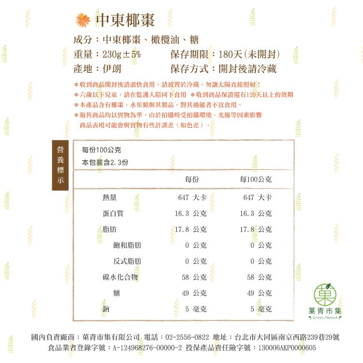 保存期限:180天(未開封)保存方式:開封後請冷藏中東椰棗成分:中東椰棗橄欖油糖重量:230g±5%產地:伊朗*收到商品開封後請盡快食用請放置於冷藏勿太陽直接照射!*六歲以下兒童,請在監護人陪同下食用 *收到商品保證還有120天以上的效期*本產品含有椰棗、水果類與其製品,對其過敏者不宜食用。*販售商品均以實物為準,由於拍攝時受拍攝環境、光線等因素影響商品表現可能會與實物有些許誤差(如色差)每份100公克本包裝含23份每份每100公克熱量647 大卡647 大卡蛋白質16.3 公克16.3 公克脂肪17.8公克17.8公克飽和脂肪0公克0公克反式脂肪0公克0公克碳水化合物58公克58公克糖49公克49 公克鈉5 毫克5毫克青市集 Green Market.國內負責廠商:菓青市集有限公司 電話:02-2556-0822 地址:台北市大同區南京西路239巷29號食品業者登錄字號:A-124968276-00000-2 投保產品責任險字號:130006AKP0000605