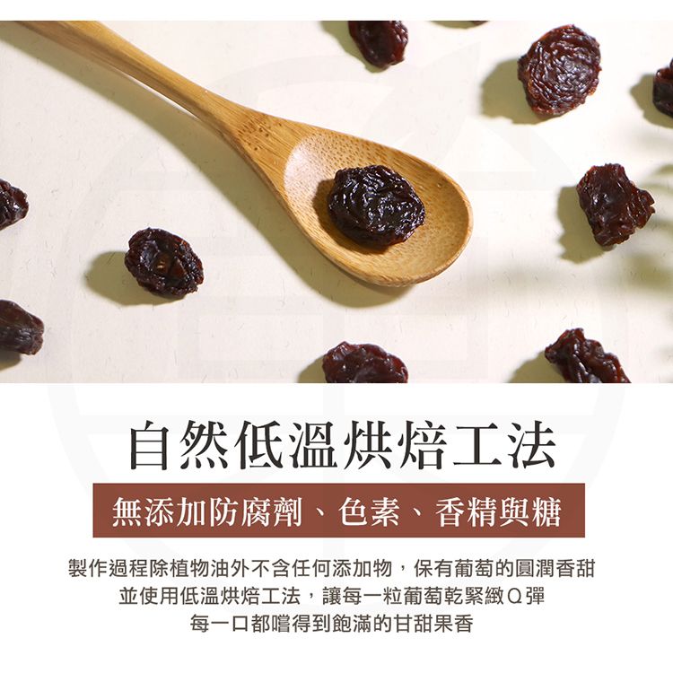 自然低溫烘焙工法無添加防腐劑、色素、香精與糖製作過程除植物油外不含任何添加物,保有葡萄的圓潤香甜並使用低溫烘焙工法,讓每一粒葡萄乾緊緻Q彈每一口都嚐得到飽滿的甘甜果香