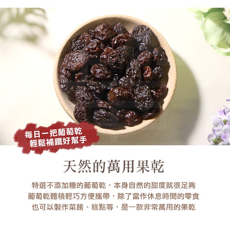 每日葡萄乾輕鬆補鐵好幫手天然的萬用果乾特選不添加糖的葡萄乾,本身自然的甜度就很足夠葡萄乾體積輕巧方便攜帶,除了當作休息時間的零食也可以製作菜餚、糕點等,是一款非常萬用的果乾