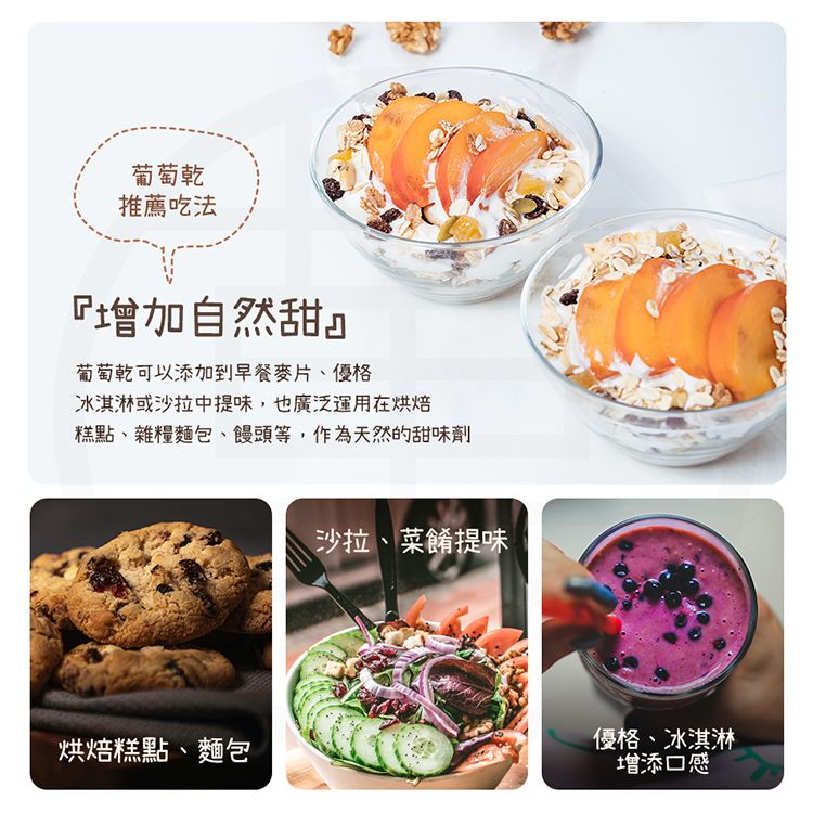 葡萄乾推薦吃法『增加自然甜』葡萄乾可以添加到早餐麥片、優格冰淇淋或沙拉中提味,也廣泛運用在烘焙糕點、雜糧麵包、饅頭等,作為天然的甜味劑沙拉、菜餚提味烘焙糕點、麵包優格、冰淇淋增添口感