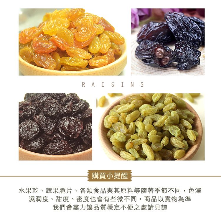 RAISINS購買小提醒水果乾、蔬果脆片、各類食品與其原料等隨著季節不同,色澤濕潤度、甜度、密度也會有些微不同,商品以實物為準我們會盡力讓品質穩定不便之處請見諒