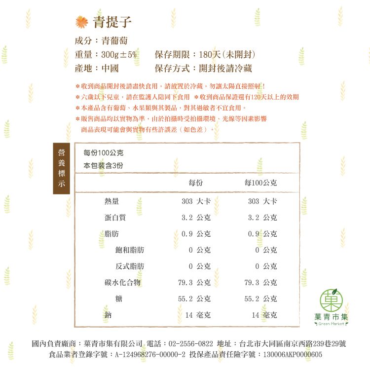 青提子成分:青葡萄重量:300g±5%保存期限:180天(未開封)保存方式:開封後請冷藏產地:中國*收到商品開封後請食用,請放置於冷藏,勿讓太陽直接照射!*六歲以下兒童,請在監護人陪同下食用 *收到商品保證還有120天以上的效期*本產品含有葡萄水果類與其製品,對其過敏者不宜食用。*販售商品均以實物為準,由於拍攝時受拍攝環境、光線等因素影響商品表現可能會與實物有些許誤差(如色差)每份100公克本包裝含3份每份每100公克熱量303 大卡303 大卡蛋白質32 公克3.2 公克脂肪0.9公克0.9公克飽和脂肪0公克0公克反式脂肪0公克0公克碳水化合物79.3 公克79.3 公克糖55.2公克55.2公克鈉14毫克14毫克青市集 Green Market.國內負責廠商:菓青市集有限公司 電話:02-2556-0822 地址:台北市大同區南京西路239巷29號食品業者登錄字號:A-124968276-00000-2 投保產品責任險字號:130006AKP0000605