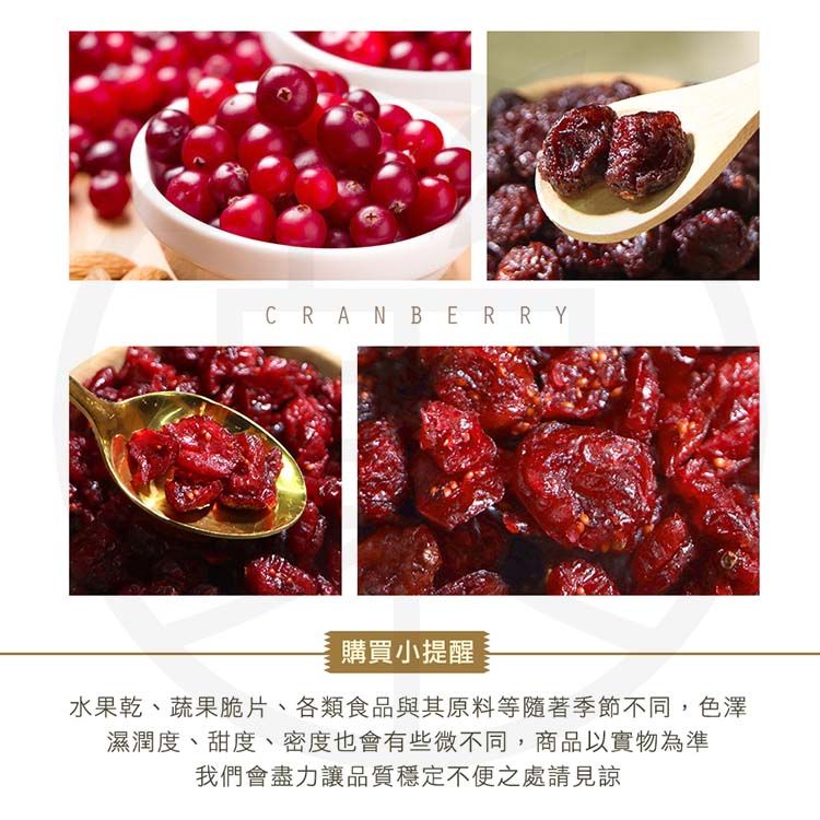 CRANBERRY購買小提醒水果乾、蔬果脆片、各類食品與其原料等隨著季節不同,色澤濕潤度、甜度、密度也會有些微不同,商品以實物為準我們會盡力讓品質穩定不便之處請見諒