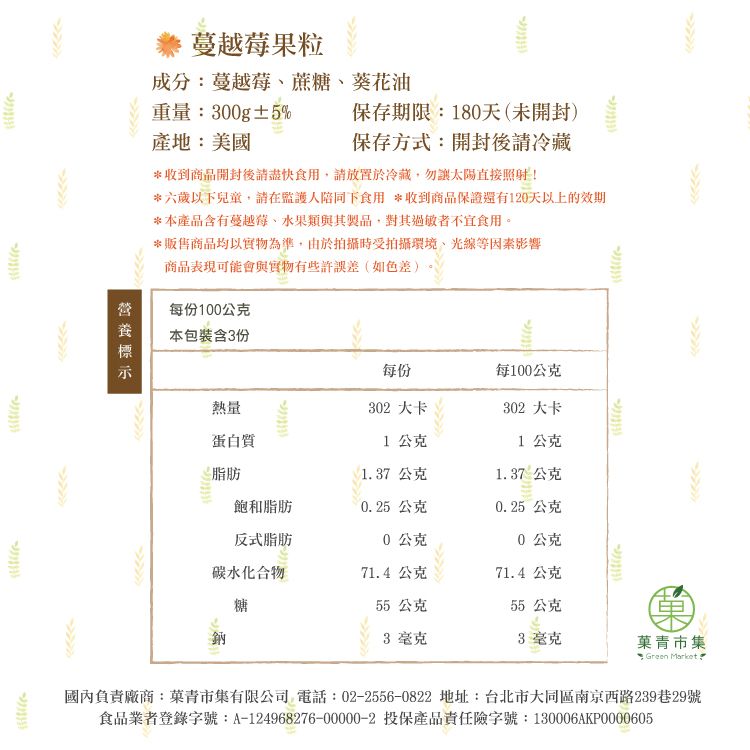 保存期限:180天(未開封)保存方式:開封後冷藏蔓越莓果粒成分:蔓越莓、蔗糖、葵花油重量:300g±5%產地:美國*收到商品開封後請食用,請放置於冷藏,勿太陽直接照射!*六歲以下兒童,請在監護人陪同下食用 *收到商品保證還有120天以上的效期*本產品含有蔓越莓、水果類與其製品,對其過敏者不宜食用。*販售商品均以實物為準,由於拍攝時受拍攝環境、光線等因素影響商品表現可能會與實物有些許誤差(如色差)每份100公克本包裝含3份每份每100公克熱量302 大卡302 大卡蛋白質1公克1公克脂肪137公克1.37公克飽和脂肪0.25 公克0.25公克反式脂肪0公克0公克碳水化合物71.4公克71.4公克糖55 公克55 公克鈉3 毫克3毫克青市集 Green Market.國內負責廠商:菓青市集有限公司 電話:02-2556-0822 地址:台北市大同區南京西路239巷29號食品業者登錄字號:A-124968276-00000-2 投保產品責任險字號:130006AKP0000605