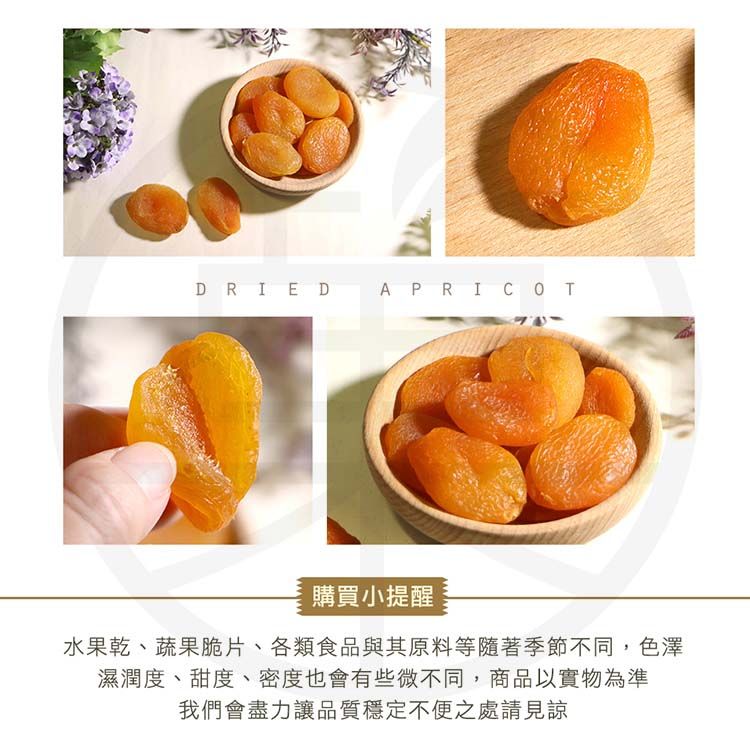 DRIED APRICOT購買小提醒水果乾、蔬果脆片、各類食品與其原料等隨著季節不同,色澤濕潤度、甜度、密度也會有些微不同,商品以實物為準我們會盡力讓品質穩定不便之處請見諒