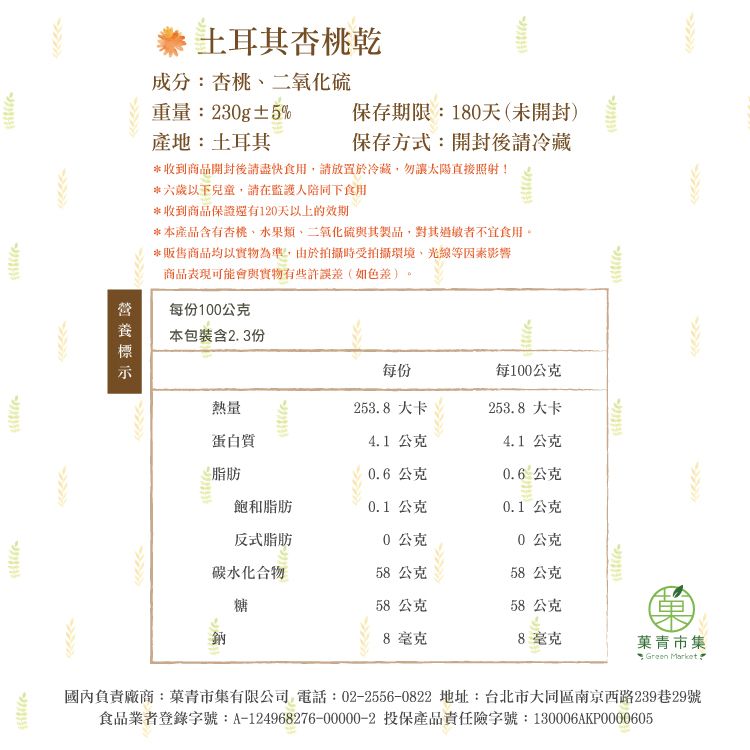 土耳其杏桃乾成分:杏桃二氧化硫保存期限:180天(未開封)保存方式:開封後冷藏重量:230g±5%產地:土耳其*收到商品開封後請盡快食用,請放置於冷藏,勿讓太陽直接照射!*六歲以下兒童,請在監護人陪同下食用*收到商品保證還有120天以上的效期*本產品含有杏桃水果類、二氧化硫與其製品,對其過敏者不宜食用。*販售商品均以實物為準,由於拍攝時受拍攝環境,光線等因素影響商品表現可能會與實物有些許誤差(如色差)。每份100公克本包裝含23份每份每100公克熱量253.8大卡253.8大卡蛋白質4.1 公克4.1公克脂肪0.6公克0.6公克飽和脂肪0.1 公克0.1 公克反式脂肪0公克0公克碳水化合物58公克58公克糖58公克58公克鈉8毫克8毫克青市集 Green Market.國內負責廠商:菓青市集有限公司 電話:02-2556-0822 地址:台北市大同區南京西路239巷29號食品業者登錄字號:A-124968276-00000-2 投保產品責任險字號:130006AKP0000605