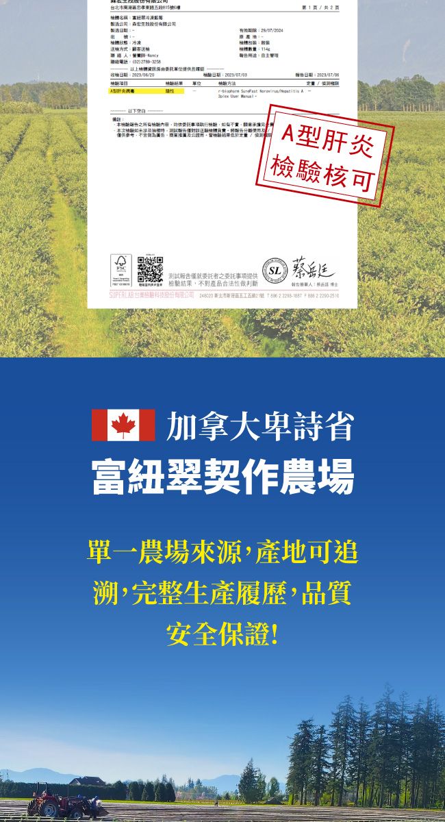 台北市東路段6稱冷凍製造股份有限司製造冷凍2807/2004管理1/共2頁日期聯絡電話:提供日期:日期:項目:  /  User 備註:內容本次檢體僅供公回回 僅就委託之委託事項提供檢驗結果,不對產品合法性做判斷A型肝炎|檢驗核可SL蔡:股份有限公司  北市新五名  加拿大卑詩省富紐翠契作農場單一農場來源,產地可追溯,完整生產履歷,品質安全保證!