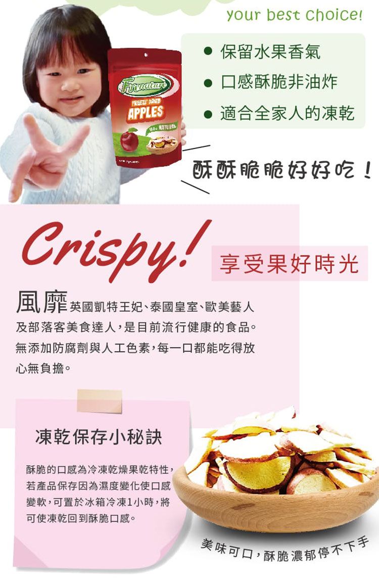 APPLESyour best choice 保留水果香氣口感酥脆非油炸適合全家人的凍乾酥酥脆脆好好吃!Crispy!享受果好時光風靡英國凱特王妃泰國皇室、歐美藝人及部落客美食達人,是目前流行健康的食品。無添加防腐劑與人工色素,每一口都能吃得放心無負擔。凍乾保存小秘訣酥脆的口感為冷凍乾燥果乾特性,若產品保存因為濕度變化使口感變軟,可置於冰箱冷凍1小時,將可使凍乾回到酥脆口感。美味可口,酥脆濃郁停不下手