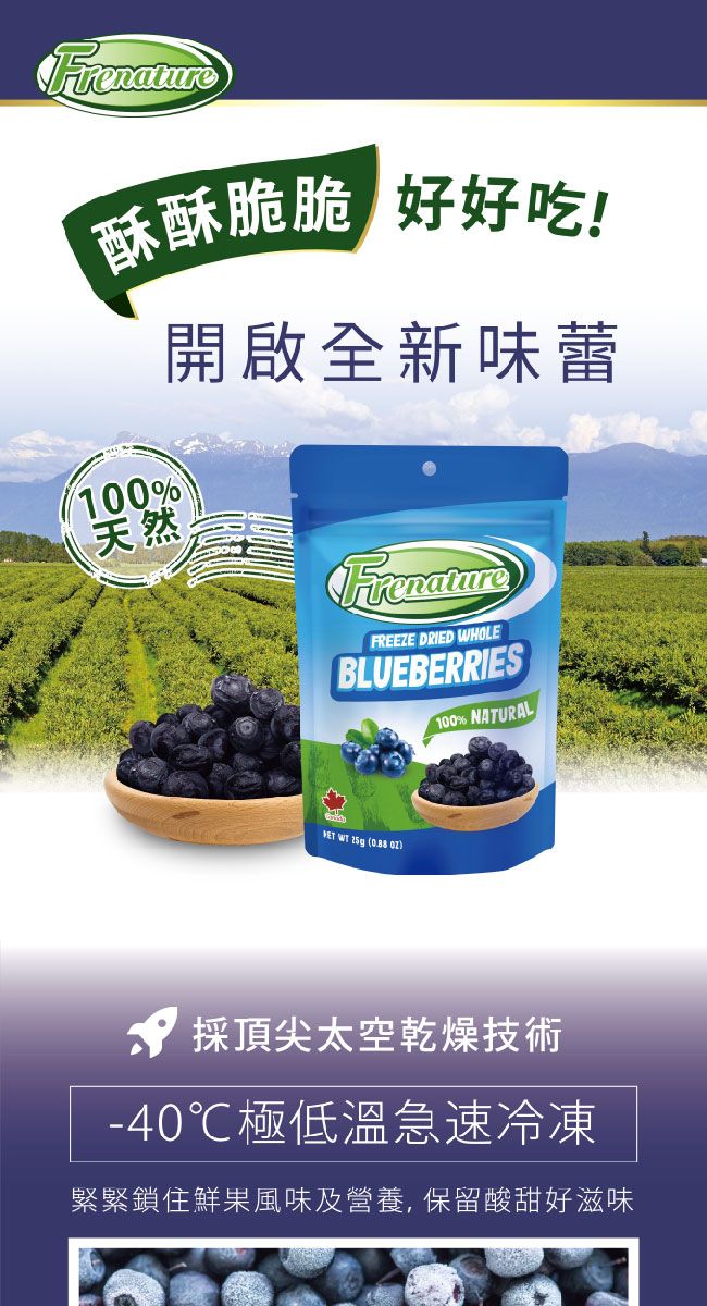 酥酥脆脆 好好吃!100%天然開啟全新味蕾FrenatureFREEZE DRIED WHOLEBLUEBERRIES100% NATURAL WT  ( 採頂尖太空乾燥技術-40℃極低溫急速冷凍緊緊鎖住鮮果風味及營養,保留酸甜好滋味