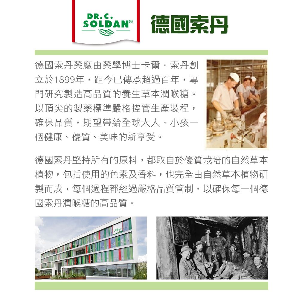 DR.C.SOLDANⓇ德國德國索丹藥廠由藥學博士卡爾·索丹創立於1899年,距今已傳承超過百年,專門研究製造高品質的養生草本潤喉糖。以頂尖的製藥標準嚴格控管生產製程,確保品質,期望帶給全球大人、小孩一個健康、優質、美味的新享受。德國索丹堅持所有的原料,都取自於優質栽培的自然草本植物,包括使用的色素及香料,也完全由自然草本植物研製而成,每個過程都經過嚴格品質管制,以確保每一個德國索丹潤喉糖的高品質。