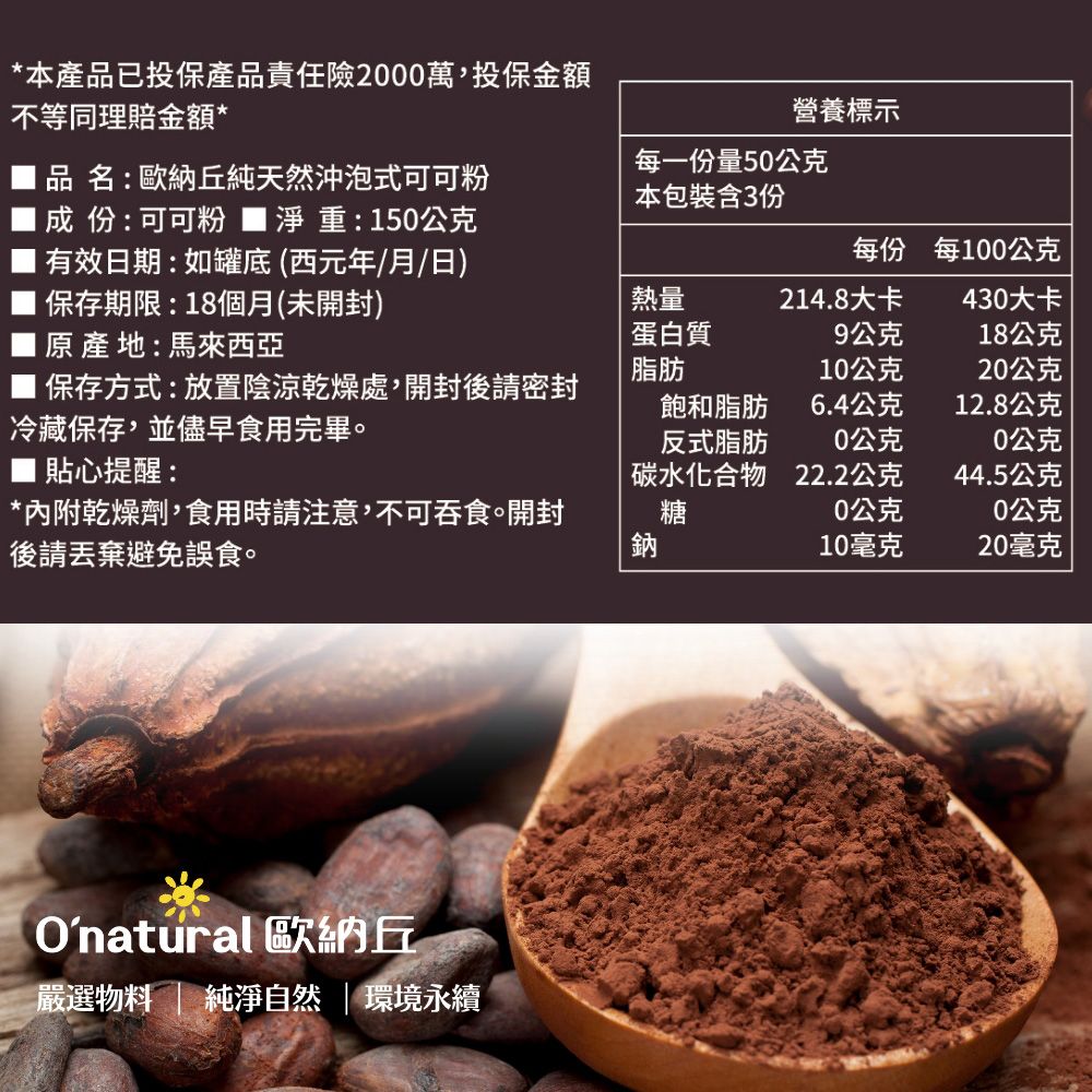 *本產品已投保產品責任險2000萬投保金額不等同理賠金額*營養標示品名:歐納丘純天然沖泡式可可粉成份:可可粉 淨重:150公克有效日期:如罐底(西元年/月/日)保存期限:18個月(未開封)每一份量50公克本包裝含3份每份每100公克原產地:馬來西亞熱量蛋白質脂肪214.8大卡430大卡9公克18公克10公克20公克保存方式:放置陰涼乾燥處,開封後飽和脂肪6.4公克12.8公克冷藏保存,並儘早食用完畢反式脂肪0公克0公克 貼心提醒:碳水化合物22.2公克44.5公克*內附乾燥劑,食用時請注意,不可吞食。開封糖0公克0公克後請丟棄避免誤食。鈉10毫克20毫克Onatural 歐納丘嚴選物料 純淨自然 | 環境永續