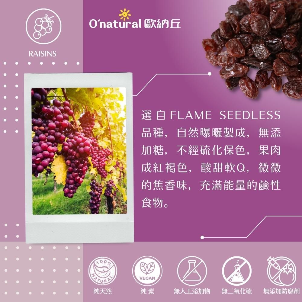 RAISINSOnatural 歐納丘選自FLAME SEEDLESS品種,自然曝曬製成,無添加糖,不經硫化保色,果肉成紅褐色,酸甜軟Q,微微的焦香味,充滿能量的鹼性食物。VEGAN純天然純素無人工添加物 無二氧化硫 無添加防腐劑